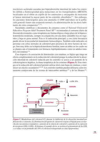 19
Utilidad
de
los
alimentos
funcionales
y
nutracéuticos
en
el
tratamiento
de
las
dislipemias
rosclerosis acelerada causadas por hiperabsorción intestinal de todos los estero-
les debida a homocigosidad para mutaciones en los transportadores ABCG5/8,
localizados en el ribete en cepillo de los enterocitos y encargados de reexcretar
al lumen intestinal la mayor parte de los esteroles absorbidos(27)
. Sin embargo,
los pacientes heterocigotos para esta anomalía (1:1000 individuos en la pobla-
ción general) tienen una respuesta normal a la administración de las dosis habi-
tuales de estos compuestos(31,32)
.
Sociedades cientíﬁcas y documentos de consenso como el National Cholesterol
Education Program-Adult Treatment Panel III(33)
recomiendan el consumo diario de
ﬁtoesteroles/estanoles como terapéutica no farmacológica a largo plazo de la hiperco-
lesterolemia moderada, siempre en conjunción con una dieta saludable rica en vege-
tales y baja en grasa animal. Ésta es la indicación principal, y con cierta frecuencia
puede obviar la necesidad de tratamiento farmacológico. También están indicados en
personas con cifras normales de colesterol pero presencia de otros factores de ries-
go. Son muy útiles en la hipercolesterolemia familiar, tanto en niños en los cuales no
se plantea aún el tratamiento con fármacos hipolipidemiantes como en adultos trata-
dos con estatinas(34)
.
Con respecto a la asociación de ﬁtoesteroles con estatinas, es lógico que tenga un
efecto complementario en la reducción del colesterol porque la reducción de la absor-
ción intestinal de colesterol inducida por los esteroles se asocia a un aumento de la
colesterogénesis hepática, la diana terapéutica de las estatinas (Figura 3). Esta siner-
gia en la reducción del colesterol permite utilizar dosis más bajas de estatinas y mini-
mizar sus efectos secundarios(8,29,30)
. Los esteroles también pueden utilizarse como tra-
tamiento coadyuvante de las resinas de intercambio aniónico(35)
y de los ﬁbratos(36)
.
Figura 3. Metabolismo del colesterol (C) durante la inhibición de la absorción intestinal por
ﬁtoesteroles o estanoles. La disminución del aporte de colesterol exógeno al hígado pone en mar-
cha dos mecanismos reguladores: aumento de la síntesis de colesterol y aumento de la expresión
de receptores LDL(r-LDL).Al dominar el segundo efecto, se acelera el aclaramiento de las LDL
y se reduce en un promedio del 10% el colesterol transportado en estas lipoproteínas.
 