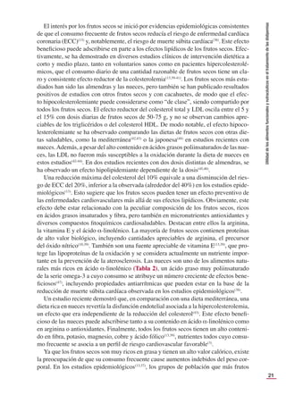 21
Utilidad
de
los
alimentos
funcionales
y
nutracéuticos
en
el
tratamiento
de
las
dislipemias
El interés por los frutos secos se inició por evidencias epidemiológicas consistentes
de que el consumo frecuente de frutos secos reducía el riesgo de enfermedad cardíaca
coronaria (ECC)(13)
y, notablemente, el riesgo de muerte súbita cardíaca(38)
. Este efecto
beneﬁcioso puede adscribirse en parte a los efectos lipídicos de los frutos secos. Efec-
tivamente, se ha demostrado en diversos estudios clínicos de intervención dietética a
corto y medio plazo, tanto en voluntarios sanos como en pacientes hipercolesterolé-
micos, que el consumo diario de una cantidad razonable de frutos secos tiene un cla-
ro y consistente efecto reductor de la colesterolemia(13,39-41)
. Los frutos secos más estu-
diados han sido las almendras y las nueces, pero también se han publicado resultados
positivos de estudios con otros frutos secos y con cacahuetes, de modo que el efec-
to hipocolesterolemiante puede considerarse como “de clase”, siendo compartido por
todos los frutos secos. El efecto reductor del colesterol total y LDL oscila entre el 5 y
el 15% con dosis diarias de frutos secos de 50-75 g, y no se observan cambios apre-
ciables de los triglicéridos o del colesterol HDL. De modo notable, el efecto hipoco-
lesterolemiante se ha observado comparando las dietas de frutos secos con otras die-
tas saludables, como la mediterránea(42,43)
o la japonesa(44)
en estudios recientes con
nueces.Además, a pesar del alto contenido en ácidos grasos poliinsaturados de las nue-
ces, las LDL no fueron más susceptibles a la oxidación durante la dieta de nueces en
estos estudios(42-44)
. En dos estudios recientes con dos dosis distintas de almendras, se
ha observado un efecto hipolipidemiante dependiente de la dosis(45,46)
.
Una reducción máxima del colesterol del 10% equivale a una disminución del ries-
go de ECC del 20%, inferior a la observada (alrededor del 40%) en los estudios epide-
miológicos(13)
. Esto sugiere que los frutos secos pueden tener un efecto preventivo de
las enfermedades cardiovasculares más allá de sus efectos lipídicos. Obviamente, este
efecto debe estar relacionado con la peculiar composición de los frutos secos, ricos
en ácidos grasos insaturados y ﬁbra, pero también en micronutrientes antioxidantes y
diversos compuestos ﬁtoquímicos cardiosaludables. Destacan entre ellos la arginina,
la vitamina E y el ácido α-linolénico. La mayoría de frutos secos contienen proteínas
de alto valor biológico, incluyendo cantidades apreciables de arginina, el precursor
del óxido nítrico(10,39)
. También son una fuente apreciable de vitamina E(13,39)
, que pro-
tege las lipoproteínas de la oxidación y se considera actualmente un nutriente impor-
tante en la prevención de la aterosclerosis. Las nueces son uno de los alimentos natu-
rales más ricos en ácido α-linolénico (Tabla 2), un ácido graso muy poliinsaturado
de la serie omega-3 a cuyo consumo se atribuye un número creciente de efectos bene-
ﬁciosos(47)
, incluyendo propiedades antiarrítmicas que pueden estar en la base de la
reducción de muerte súbita cardíaca observada en los estudios epidemiológicos(38)
.
Un estudio reciente demostró que, en comparación con una dieta mediterránea, una
dieta rica en nueces revertía la disfunción endotelial asociada a la hipercolesterolemia,
un efecto que era independiente de la reducción del colesterol(43)
. Este efecto beneﬁ-
cioso de las nueces puede adscribirse tanto a su contenido en ácido α-linolénico como
en arginina o antioxidantes. Finalmente, todos los frutos secos tienen un alto conteni-
do en ﬁbra, potasio, magnesio, cobre y ácido fólico(13,39)
, nutrientes todos cuyo consu-
mo frecuente se asocia a un perﬁl de riesgo cardiovascular favorable(3)
.
Ya que los frutos secos son muy ricos en grasa y tienen un alto valor calórico, existe
la preocupación de que su consumo frecuente cause aumentos indebidos del peso cor-
poral. En los estudios epidemiológicos(13,37)
, los grupos de población que más frutos
 