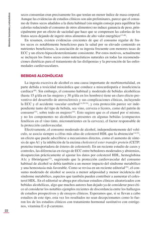 Alimentos
funcionales
y
nutracéuticos
22
secos consumían eran precisamente los que tenían un menor índice de masa corporal.
Aunque las evidencias de estudios clínicos son aún preliminares, parece que el consu-
mo de frutos secos añadidos a la dieta habitual (sin ningún consejo para equilibrar las
calorías reduciendo el consumo de otros alimentos) no induce ganancia de peso, prin-
cipalmente por un efecto de saciedad que hace que se compensen las calorías de los
frutos secos dejando de ingerir otros alimentos de alto valor energético(13,48)
.
En resumen, existen evidencias crecientes de que el consumo regular de fru-
tos secos es notablemente beneﬁcioso para la salud por su elevado contenido en
nutrientes beneﬁciosos, la asociación de su ingesta frecuente con menores tasas de
ECC y un efecto hipocolesterolemiante consistente. Por estos motivos, actualmente
se incluyen los frutos secos como nutracéuticos naturales en todas las recomenda-
ciones dietéticas para el tratamiento de las dislipemias y la prevención de las enfer-
medades cardiovasculares.
BEBIDAS ALCOHÓLICAS
La ingesta excesiva de alcohol es una causa importante de morbimortalidad, en
parte debida a toxicidad miocárdica que conduce a miocardiopatía e insuﬁciencia
cardíaca(49)
. Sin embargo, el consumo habitual y moderado de bebidas alcohólicas
(hasta 15 g/día en las mujeres y 30 g/día en los hombres) tiene un claro efecto pre-
ventivo del desarrollo de aterosclerosis y sus complicaciones clínicas, incluyendo
la ECC y el accidente vascular cerebral(14,50-54)
, y esta protección parece ser inde-
pendiente tanto del tipo de bebida, sea vino, cerveza o licores, como del patrón de
consumo(53)
, sobre todo en mujeres(54)
. Esto sugiere que es el etanol por sí mismo,
y no los componentes no alcohólicos presentes en algunas bebidas (compuestos
fenólicos en el vino tinto, micronutrientes en la cerveza), el factor responsable de
la protección cardiovascular.
Efectivamente, el consumo moderado de alcohol, independientemente del vehí-
culo, se asocia siempre a cifras más altas de colesterol HDL que la abstención(14,52)
,
un efecto que puede adscribirse a mecanismos directos, como el aumento de sínte-
sis de apo A1 y la inhibición de la enzima cholesteryl ester transfer protein (CETP:
proteína transportadora de ésteres de colesterol). En un reciente estudio de casos y
controles, las diferencias en riesgo de ECC entre bebedores moderados y abstemios,
desaparecían prácticamente al ajustar los datos por colesterol HDL, hemoglobina
A1c y ﬁbrinógeno(52)
, sugiriendo que la protección cardiovascular del consumo
habitual de alcohol se debía también a un menor impacto del síndrome metabólico
y una hemostasia más favorable. Como se revisa en un reciente editorial(55)
, el con-
sumo moderado de alcohol se asocia a menor adiposidad y menor incidencia del
síndrome metabólico, aspectos que también pueden contribuir a aumentar el coles-
terol HDL. En el editorial se aboga por efectuar estudios clínicos aleatorizados con
bebidas alcohólicas, algo que muchos autores han dejado ya de considerar poco éti-
co al considerar los notables ejemplos recientes de discordancia entre los hallazgos
de estudios prospectivos y de ensayos clínicos. Esperamos que, si se llevan a cabo
estudios de este tipo, esta vez los resultados no sean decepcionantes como lo fue-
ron los de los estudios clínicos con tratamiento hormonal sustitutivo con estróge-
nos, vitamina E o β-caroteno.
 