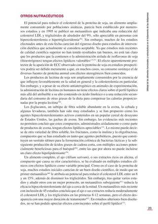23
Utilidad
de
los
alimentos
funcionales
y
nutracéuticos
en
el
tratamiento
de
las
dislipemias
OTROS NUTRACÉUTICOS
El potencial para reducir el colesterol de la proteína de soja, un alimento amplia-
mente consumido por poblaciones asiáticas, parecía bien establecido por numero-
sos estudios y en 1995 se publicó un metaanálisis que indicaba una reducción del
colesterol LDL y triglicéridos de alrededor del 9%, sólo apreciable en personas con
hipercolesterolemia o hipertrigliceridemia(56)
. Sin embargo, muchos de los estudios
efectuados antes de esta fecha carecían del riguroso diseño para estudios de interven-
ción dietética que actualmente se considera aceptable. Ya que estudios más recientes
de calidad cientíﬁca superior no han tenido resultados tan buenos, no está tan claro
que los productos que la contienen o la administración aislada de isoﬂavonas de soja
(ﬁtoestrógenos) tengan efectos lipídicos valorables(15,57)
. El efecto aparentemente pro-
tector de la aparición de ECC observado con la proteína de soja en estudios prospecti-
vos podría ser debido meramente a que, en muchos casos, su consumo sustituye el de
diversas fuentes de proteína animal con efectos aterogénicos bien conocidos.
Los productos de lecitina de soja son ampliamente consumidos por la creencia de
que inﬂuyen favorablemente en la salud en general y la colesterolemia en particular.
Sin embargo, y a pesar de su efecto antiaterogénico en animales de experimentación,
la administración de lecitina en humanos no tiene efectos claros sobre el perﬁl lipídico
más allá del atribuible a su alto contenido en ácido linoleico o a una reducción secun-
daria del consumo de otras grasas de la dieta para compensar las calorías proporcio-
nadas por la propia lecitina(58)
.
Los β-glucanos, un subtipo de ﬁbra soluble abundante en la avena, la cebada y
algunas levaduras, también han sido muy estudiados y se han propuesto como los
agentes hipocolesterolemiantes activos contenidos en un popular cereal de desayuno
de Estados Unidos, las gachas de avena. Sin embargo, las evidencias más recientes
no permiten concluir que estos compuestos, administrados aisladamente o como parte
de productos de avena, tengan efectos lipídicos apreciables(15)
. Lo mismo puede decir-
se de otra variedad de ﬁbra soluble, los fructanos, como la inulina y la oligofructosa,
compuestos que se han estudiado en tanto que agentes prebióticos, puesto que consti-
tuyen un sustrato idóneo para la fermentación colónica de bacterias lácticas y la sub-
siguiente producción de ácidos grasos de cadena corta, con múltiples acciones poten-
cialmente beneﬁciosas para el huésped(20)
, entre las que por ahora no puede incluirse
un claro efecto hipolipidemiante(59)
.
Un alimento completo, el ajo (Allium sativum), o sus extractos ricos en alicina, el
compuesto que causa su olor característico, se ha evaluado en múltiples estudios clí-
nicos con efectos lipídicos como variable principal. Como en el caso de la proteína de
soja, muchos estudios iniciales carecían de un buen diseño cientíﬁco, de modo que un
primer metaanálisis(60)
le atribuía un potencial para reducir el colesterol LDL entre un 8
y un 15%, además de disminuir los triglicéridos. Sin embargo, tras quitar varios estu-
dios y añadir otros con un mejor protocolo, un metaanálisis subsiguiente(61)
reducía la
eﬁcacia hipocolesterolemiante del ajo a cerca de la mitad. Un metaanálisis más reciente
con inclusión de 45 estudios concluía que el ajo o sus extractos reducía moderadamente
el colesterol LDL y los triglicéridos en las primeras 8-12 semanas, pero el efecto des-
aparecía con una mayor duración de tratamiento(62)
. En estudios ulteriores bien diseña-
dos, no se han podido apreciar efectos convincentes sobre el perﬁl lipídico(15)
.
 