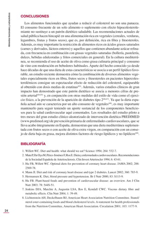 Alimentos
funcionales
y
nutracéuticos
24
CONCLUSIONES
Los alimentos funcionales que ayudan a reducir el colesterol no son una panacea.
El consumo frecuente de un solo alimento o suplemento con efecto hipocolesterole-
miante no sustituye a un patrón dietético saludable. Las recomendaciones actuales de
salud pública hacen hincapié en una alimentación rica en vegetales (cereales, verduras,
legumbres, frutas y frutos secos), que es, por deﬁnición, rica en ﬁbra y ﬁtoesteroles.
Además, es muy importante la restricción de alimentos ricos en ácidos grasos saturados
(carnes y derivados, lácteos enteros) y aquellos que contienen abundante azúcar reﬁna-
da, con frecuencia en combinación con grasas vegetales saturadas (bollería, pastelería,
dulces, bebidas edulcoradas y fritos comerciales en general). En la cultura mediterrá-
nea, se recomienda el uso de aceite de oliva como grasa culinaria principal y consumo
de vino con moderación en bebedores habituales. Aparte del hecho conocido ya desde
hace décadas de que una dieta de estas características se asocia a un perﬁl lipídico favo-
rable, un estudio reciente demuestra cómo la combinación de diversos alimentos vege-
tales especialmente ricos en ﬁbra, frutos secos y ﬁtoesteroles en pacientes hipercoles-
terolémicos consigue un espectacular efecto de reducción del colesterol, equiparable
al obtenido con dosis medias de estatinas(63)
. Además, varios estudios clínicos de gran
impacto han demostrado que este patrón dietético se asocia a menores cifras de pre-
sión arterial(64,65)
y, en conjunción con otras medidas del estilo de vida como el ejerci-
cio físico, a la prevención de la aparición de diabetes tipo 2(66,67)
. Ya que la dieta espa-
ñola actual aún se caracteriza por un alto consumo de vegetales(68)
, es muy importante
mantenerlo para seguir teniendo un aporte sustancial de los componentes beneﬁcio-
sos para la salud cardiovascular aquí comentados. Los resultados del estudio piloto a
tres meses del gran estudio clínico aleatorizado de intervención dietética PREDIMED
(www.predimed.org) de prevención primaria de enfermedades cardiovasculares, que se
lleva acabo íntegramente en España, demuestran que una dieta mediterránea suplemen-
tada con frutos secos o con aceite de oliva extra virgen, en comparación con un conse-
jo de dieta baja en grasa, mejora distintos factores de riesgo lipídicos y no lipídicos(69)
.
BIBLIOGRAFÍA
1. Willett WC. Diet and health: what should we eat? Science 1994; 264: 532-7.
2. MataP,DeOyaM,Pérez-JiménezF,RosE.Dietayenfermedadescardiovasculares.Recomendaciones
de la Sociedad Española de Arteriosclerosis. Clin Invest Arterioscler 1994; 6: 43-61.
3. Hu FB, Willett WC. Optimal diets for prevention of coronary heart disease. JAMA 2002; 288:
2569-78.
4. Mann JI. Diet and risk of coronary heart disease and type 2 diabetes. Lancet 2002; 360: 783-9.
5. Hermansen K. Diet, blood pressure and hypertension. Br J Nutr 2000; 83: S113-9.
6. Hu FB. Plant-based foods and prevention of cardiovascular disease: an overview. Am J Clin
Nutr 2003; 78: 544S-51.
7. Jenkins DJA, Marchie A, Augustin LSA, Ros E, Kendall CWC. Viscous dietary ﬁbre and
metabolic effects. Clin Nutr 2004; 1: 39-49.
8. Lichtenstein AH, Deckelbaum RJ; American Heart Association Nutrition Committee. Stanol/
sterol ester-containing foods and blood cholesterol levels. A statement for health professionals
from the Nutrition Committee, American Heart Association. Circulation 2001; 103: 1177-9.
 