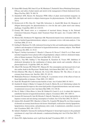Alimentos
funcionales
y
nutracéuticos
26
30. Katan MB, Grundy SM, Jones P, Law M, Miettinen T, Paoletti R; Stresa Workshop Participants.
Efﬁcacy and safety of plant stanols and sterols in the management of blood cholesterol levels.
Mayo Clin Proc 2003; 78: 965-78.
31. Stalenhoef AFH, Hectors M, Demacker PNM. Effect of plant sterol-enriched margarine on
plasma lipids and sterols in subjects heterozygous for phytosterolaemia. J Int Med 2001; 249:
163-6.
32. Kwiterovich Jr PO, Chen SC, Virgil DG, Schweitzer A, Arnold DR, Kratz LE. Response of
obligate heterozygotes for phytosterolemia to a low-fat diet and a plant sterol ester dietary
challenge. J Lipid Res 2003; 44: 1143-55.
33. Grundy SM. Stanol esters as a component of maximal dietary therapy in the National
Cholesterol Education Program Adult Treatment Panel III report. Am J Cardiol 2005; 96;
47D-50D.
34. Moruisi KG, Oosthuizen W, Opperman AM. Phytosterols/stanols lower cholesterol concentra-
tions in familial hypercholesterolemic subjects: a systematic review with meta-analysis. J Am
Coll Nutr 2006; 25: 41-8.
35. Gylling H, Miettinen TA. LDL cholesterol lowering by bile acid malabsorption during inhibited
synthesis and absorption of cholesterol in hypercholesterolemic coronary subjects. Nutr Metab
Cardiovasc Dis 2002; 12: 19-23.
36. Nigon F, Serfaty-Lacrosniere C, Beucler I, Chauvois D, Neveu C, Giral P, et al. Plant sterol-
enriched margarine lowers plasma LDL in hyperlipidemic subjects with low cholesterol intake:
effect of ﬁbrate treatment. Clin Chem Lab Med 2001; 39: 634-40.
37. Jakulj L, Trip MD, Sudhop T, Von Bergmann K, Kastelein JJ, Vissers MN. Inhibition of
cholesterol absorption by the combination of dietary plant sterols and ezetimibe: effects on
plasma lipid levels. J Lipid Res 2005; 46: 2692-8.
38. Albert CM, Gaziano JM, Willett WC, Manson JE. Nut consumption and decreased risk of sud-
den cardiac death in the Physicians’ Health Study. Arch Intern Med 2002; 162: 1382-7.
39. Kris-Etherton PM, Zhao G, Binkoski AE, Coval SM, Etherton TD. The effects of nuts on
coronary heart disease risk. Nutr Rev 2001; 59: 103-11.
40. Mukkudem-Petersen J, Oosthuizen W, Jerling JC. A systematic review of the effects of nuts on
blood lipid proﬁles in humans. J Nutr 2005; 135: 2082-9.
41. Nash SD, Westpfal M. Cardiovascular beneﬁts of nuts. Am J Cardiol 2005; 95: 963-5.
42. Zambón D, Sabaté J, Muñoz S, Campero B, Casals E, Merlos M, et al. Substituting walnuts for
monounsaturated fat improves the serum lipid proﬁle of hypercholesterolemic men and women.
A randomized crossover trial. Ann Intern Med 2000; 132: 538-46.
43. Ros E, Núñez I, Pérez-Heras A, Serra M, Gilabert R, Casals E, et al. A walnut diet improves
endothelial function in hypercholesterolemic subjects. Circulation 2004; 109: 1609-14.
44. Iwamoto M, Imaizumi K, Sato M, Hirooka Y, Sakai K, Takeshita A, et al. Serum lipid proﬁles in
Japanese women and men during consumption of walnuts. Eur J Clin Nutr 2002; 56: 629-37.
45. Jenkins DJA, Kendall CWC, MarchieA, Parker TL, Connelly PW, Quian W, et al. Dose response
of almonds on coronary heart disease risk factors: blood lipids, oxidized low-density lipoproteins,
lipoprotein(a), homocysteine, and pulmonary nitric oxide. A randomized, controlled, crossover
trial. Circulation 2002; 106: 1327-32.
46. Sabaté J, Haddad E, Tanzman JS, Jambazian P, Rajaram S. Serum lipid response to the graduated
enrichment of a step I diet with almonds: a randomized feeding trial. Am J Clin Nutr 2003; 77:
1379-84.
47. Harris WS. Alpha-linolenic acid. A gift from the land? Circulation 2005; 111: 2872-4.
 