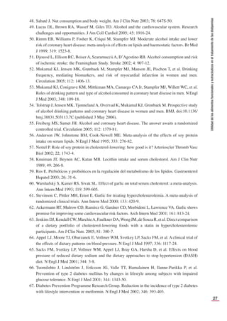 27
Utilidad
de
los
alimentos
funcionales
y
nutracéuticos
en
el
tratamiento
de
las
dislipemias
48. Sabaté J. Nut consumption and body weight. Am J Clin Nutr 2003; 78: 647S-50.
49. Lucas DL, Brown RA, Wassef M, Giles TD. Alcohol and the cardiovascular system. Research
challenges and opportunities. J Am Coll Cardiol 2005; 45: 1916-24.
50. Rimm EB, Williams P, Fosher K, Criqui M, Stampfer MJ. Moderate alcohol intake and lower
risk of coronary heart disease: meta-analysis of effects on lipids and haemostatic factors. Br Med
J 1999; 319: 1523-8.
51. Djoussé L, Ellison RC, Beiser A, Scaramuccii A, D’Agostino RB. Alcohol consumption and risk
of ischemic stroke: the Framingham Study. Stroke 2002; 4: 907-12.
52. Mukamal KJ, Jensen MK, Grønbaek M, Stampfer MJ, Manson JE, Pischon T, et al. Drinking
frequency, mediating biomarkers, and risk of myocardial infarction in women and men.
Circulation 2005; 112: 1406-13.
53. Mukamal KJ, Conigrave KM, Mittleman MA, Camargo CA Jr, Stampfer MJ, Willett WC, et al.
Roles of drinking pattern and type of alcohol consumed in coronary heart disease in men. N Engl
J Med 2003; 348: 109-18.
54. Tolstrup J, Jensen MK, TjonnelandA, Overvad K, Mukamal KJ, Gronbaek M. Prospective study
of alcohol drinking patterns and coronary heart disease in women and men. BMJ, doi:10.1136/
bmj.38831.503113.7C (published 3 May 2006).
55. Freiberg MS, Samet JH. Alcohol and coronary heart disease. The answer awaits a randomized
controlled trial. Circulation 2005; 112: 1379-81.
56. Anderson JW, Johnstone BM, Cook-Newell ME. Meta-analysis of the effects of soy protein
intake on serum lipids. N Engl J Med 1995; 333: 276-82.
57. Nestel P. Role of soy protein in cholesterol-lowering: how good is it? Arterioscler Thromb Vasc
Biol 2002; 22; 1743-4.
58. Knuiman JT, Beynen AC, Katan MB. Lecithin intake and serum cholesterol. Am J Clin Nutr
1989; 49: 266-8.
59. Ros E. Prebióticos y probióticos en la regulación del metabolismo de los lípidos. Gastroenterol
Hepatol 2003; 26: 31-6.
60. Warshafsky S, Kamer RS, Sivak SL. Effect of garlic on total serum cholesterol: a meta-analysis.
Ann Intern Med 1993; 119: 599-605.
61. Stevinson C, Pittler MH, Ernst E. Garlic for treating hypercholesterolemia. A meta-analysis of
randomized clinical trials. Ann Intern Med 2000; 133: 420-9.
62. Ackermann RT, Mulrow CD, Ramírez G, Gardner CD, Morbidoni L, Lawrence VA. Garlic shows
promise for improving some cardiovascular risk factors. Arch Intern Med 2001; 161: 813-24.
63. JenkinsDJ,KendallCW,MarchieA,FaulknerDA,WongJM,deSouzaR,etal.Directcomparison
of a dietary portfolio of cholesterol-lowering foods with a statin in hypercholesterolemic
participants. Am J Clin Nutr. 2005; 81: 380-7.
64. Appel LJ, Moore TJ, Obarzanek E, Vollmer WM, Svetkey LP, Sacks FM, et al. A clinical trial of
the effects of dietary patterns on blood pressure. N Engl J Med 1997; 336: 1117-24.
65. Sacks FM, Svetkey LP, Vollmer WM, Appel LJ, Bray GA, Harsha D, et al. Effects on blood
pressure of reduced dietary sodium and the dietary approaches to stop hypertension (DASH)
diet. N Engl J Med 2001; 344: 3-8.
66. Tuomilehto J, Lindström J, Eriksson JG, Valle TT, Hamalainen H, Ilanne-Parikka P, et al.
Prevention of type 2 diabetes mellitus by changes in lifestyle among subjects with impaired
glucose tolerance. N Engl J Med 2001; 344: 1343-50.
67. Diabetes Prevention Programme Research Group. Reduction in the incidence of type 2 diabetes
with lifestyle intervention or metformin. N Engl J Med 2002; 346: 393-403.
 