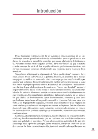 III
Introducción
Desde la progresiva introducción de las técnicas de síntesis química en las sus-
tancias que usamos para el tratamiento de enfermedades, parecía que el uso de pro-
ductos de procedencia natural iba a ser algo que pasara a la historia deﬁnitivamen-
te. Pacientes de más edad y algunos jóvenes, pero convencidos de que lo natural
es más sano que lo artiﬁcial, han seguido utilizando productos no sintéticos, más
por sus propiedades supuestas o tradicionales que realmente por la evidencia de su
beneﬁcio.
Sin embargo, al introducirse el concepto de “dieta mediterránea” con Ancel Keys
en el Estudio de los Siete Países, o la paradoja francesa, en el ámbito de la medici-
na apoyada por evidencias, comenzó a observarse un progresivo interés cientíﬁco por
analizar qué sustancias de nuestra alimentación pueden ser beneﬁciosas para la salud
más allá de su propia capacidad nutricia. En el fondo del concepto de “nutracéutico”
yace la idea de que el alimento que lo contiene es “bueno para la salud”, aunque el
responsable directo de ese efecto no sea el mismo alimento sino una sustancia deter-
minada. La industria alimentaria irrumpe en este escenario introduciendo esas sustan-
cias beneﬁciosas, los nutracéuticos, procedentes del universo natural en los alimen-
tos que fabrica, tan frecuentemente llenos de conservantes, colorantes y otros antes
que los hacen sospechosos a los ojos del consumidor. Los nutracéuticos de valor pro-
bado, y los de propiedades supuestas, conﬁeren a los alimentos de estas empresas un
valor añadido que redimen en buena parte su anterior mala prensa. Son los alimentos
funcionales que están presentes tanto en nuestros supermercados como en los consen-
sos sobre valoración y control del riesgo de enfermedades, en nuestro caso concreto,
cardiovasculares.
Realmente, al emprender esta monografía, nuestro objetivo era estudiar los nutra-
céuticos y los alimentos funcionales que los contienen, sus beneﬁcios cardiovascu-
lares, sus realidades y sus mitos. Pero en el pensamiento detenido de lo que sub-
yace surge poco a poco un concepto, quizá novedoso, aunque en todo caso difícil
de expresar: la dieta como alimentación funcional, considerada aquélla como un
 