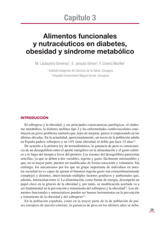 29
Alimentos funcionales
y nutracéuticos en diabetes,
obesidad y síndrome metabólico
Capítulo 3
M. Laclaustra Giménez1
, E. Jarauta Simon2
, F. Civeira Murillo2
1
Instituto Aragonés de Ciencias de la Salud. Zaragoza
2
Hospital Universitario Miguel Servet. Zaragoza
INTRODUCCIÓN
El sobrepeso y la obesidad, y sus principales consecuencias patológicas, el síndro-
me metabólico, la diabetes mellitus tipo 2 y las enfermedades cardiovasculares cons-
tituyen un grave problema sanitario que, lejos de mejorar, parece ir empeorando en las
últimas décadas. En la actualidad, aproximadamente, un tercio de la población adulta
en España padece sobrepeso y un 14% tiene obesidad, el doble que hace 15 años(1)
.
De acuerdo a la primera ley de termodinámica, la ganancia de peso es consecuen-
cia de un desequilibrio entre el aporte energético en la alimentación y el gasto calóri-
co a lo largo del tiempo a favor del primero. Las razones del desequilibrio parecerían
sencillas, ya que se deben a dos variables, ingesta y gasto, fácilmente mensurables y
que, en su mayor parte, pueden ser modiﬁcadas de forma consciente y voluntaria. Sin
embargo, los mecanismos por los que un grupo importante de individuos en nues-
tra sociedad no es capaz de ajustar el binomio ingesta-gasto son extraordinariamente
complejos y distintos, interviniendo múltiples factores genéticos y ambientales que,
además, interactúan entre sí. La alimentación, como fuente de energía, desempeña un
papel clave en la génesis de la obesidad y, por tanto, su modiﬁcación acertada va a
ser fundamental en la prevención y tratamiento del sobrepeso y la obesidad(2)
. Los ali-
mentos funcionales y nutracéuticos pueden ser buenas herramientas en la prevención
y tratamiento de la obesidad y del sobrepeso(3)
.
En la población española, como en la mayor parte de la de población de paí-
ses europeos de nuestro entorno, la ganancia de peso en los últimos años se debe,
 