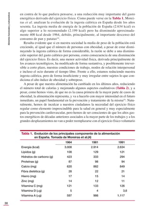 Alimentos
funcionales
y
nutracéuticos
30
en contra de lo que pudiera pensarse, a una reducción muy importante del gasto
energético derivado del ejercicio físico. Como puede verse en la Tabla 1, Morei-
ras et al. analizan la evolución de la ingesta calórica en España desde los años
sesenta. La ingesta media de energía de la población de España (2.634 kcal) es
algo superior a lo recomendado (2.199 kcal) pero ha disminuido aproximada-
mente 400 kcal desde 1964, debido, principalmente, al importante descenso del
consumo de pan y patatas(4)
.
Resulta evidente que si en nuestra sociedad la media de peso de la población está
creciendo, al igual que el número de personas con obesidad, a pesar de estar dismi-
nuyendo la ingesta calórica de forma considerable, la razón se debe a una disminu-
ción superior del gasto calórico por persona, como consecuencia de una disminución
del ejercicio físico. Es decir, una menor actividad física, derivada principalmente de
los avances tecnológicos, ha modiﬁcado de forma sustantiva, y posiblemente irrever-
sible a corto plazo, nuestras condiciones de trabajo, modos de relación interpersonal
e incluso el ocio durante el tiempo libre. Frente a ello, estamos reduciendo nuestra
ingesta calórica, pero de forma insuﬁciente y muy irregular entre sujetos lo que con-
diciona el alto índice de obesidad y sobrepeso.
A pesar de que nuestra alimentación ha cambiado en los últimos años, reduciendo
el número total de calorías y mejorando algunos aspectos cualitativos (Tabla 2), y a
pesar, como hemos visto, de que no es la causa primera de la mayor parte de casos de
obesidad, la alimentación representa, y va a hacerlo con mayor intensidad en el futuro
inmediato, un papel fundamental en la prevención y tratamiento de la misma(5)
. Natu-
ralmente, hemos de inculcar a nuestros ciudadanos la necesidad del ejercicio físico
regular como elemento imprescindible para la salud en general y muy especialmente
para la prevención cardiovascular, pero hemos de ser conscientes de que los altos gas-
tos energéticos de décadas anteriores asociados a la mayor parte de los trabajos y a los
grandes desplazamientos no van a poder reemplazarse con el ejercicio físico voluntario
Tabla 1. Evolución de los principales componente de la alimentación
en España. Tomada de Moreiras et al.(4)
1964 1981 1991
Energía (kcal) 3.008 2.914 2.634
Lípidos (g) 108 129 121
Hidratos de carbono (g) 423 333 294
Proteínas (g) 87 98 94
Calcio (mg) 620 882 849
Fibra dietética (g) 28 22 21
Hierro (mg) 17 15 14
Zinc (mg) 14 12 11
Vitamina C (mg) 121 133 126
Vitamina D (μg) 5 4 3,6
Vitamina A (μg) 597 986 1.117
 
