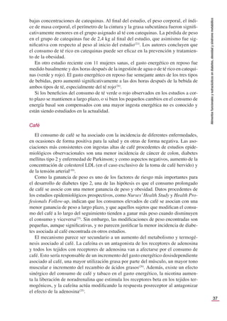 37
Alimentos
funcionales
y
nutracéuticos
en
diabetes,
obesidad
y
síndrome
metabólico
bajas concentraciones de catequinas. Al ﬁnal del estudio, el peso corporal, el índi-
ce de masa corporal, el perímetro de la cintura y la grasa subcutánea fueron signiﬁ-
cativamente menores en el grupo asignado al té con catequinas. La pérdida de peso
en el grupo de catequinas fue de 2,4 kg al ﬁnal del estudio, que asimismo fue sig-
niﬁcativa con respecto al peso al inicio del estudio(23)
. Los autores concluyen que
el consumo de té rico en catequinas puede ser eﬁcaz en la prevención y tratamien-
to de la obesidad.
En otro estudio reciente con 11 mujeres sanas, el gasto energético en reposo fue
medido basalmente y dos horas después de la ingestión de agua o de té rico en catequi-
nas (verde y rojo). El gasto energético en reposo fue semejante antes de los tres tipos
de bebidas, pero aumentó signiﬁcativamente a las dos horas después de la bebida de
ambos tipos de té, especialmente del té rojo(24)
.
Si los beneﬁcios del consumo de té verde o rojo observados en los estudios a cor-
to plazo se mantienen a largo plazo, o si bien los pequeños cambios en el consumo de
energía basal son compensados con una mayor ingesta energética no es conocido y
están siendo estudiados en la actualidad.
Café
El consumo de café se ha asociado con la incidencia de diferentes enfermedades,
en ocasiones de forma positiva para la salud y en otras de forma negativa. Las aso-
ciaciones más consistentes con ingestas altas de café procedentes de estudios epide-
miológicos observacionales son una menor incidencia de cáncer de colon, diabetes
mellitus tipo 2 y enfermedad de Parkinson; y como aspectos negativos, aumento de la
concentración de colesterol LDL (en el caso exclusivo de la toma de café hervido) y
de la tensión arterial(10)
.
Como la ganancia de peso es uno de los factores de riesgo más importantes para
el desarrollo de diabetes tipo 2, una de las hipótesis es que el consumo prolongado
de café se asocie con una menor ganancia de peso y obesidad. Datos procedentes de
los estudios epidemiológicos prospectivos, como Nurses’Health Study y Health Pro-
fesionals Follow-up, indican que los consumos elevados de café se asocian con una
menor ganancia de peso a largo plazo, y que aquellos sujetos que modiﬁcan el consu-
mo del café a lo largo del seguimiento tienden a ganar más peso cuando disminuyen
el consumo y viceversa(25)
. Sin embargo, las modiﬁcaciones de peso encontradas son
pequeñas, aunque signiﬁcativas, y no parecen justiﬁcar la menor incidencia de diabe-
tes asociada al café encontrada en otros estudios.
El mecanismo parece ser secundario a un aumento del metabolismo y termogé-
nesis asociado al café. La cafeína es un antagonista de los receptores de adenosina
y todos los tejidos con receptores de adenosina van a afectarse por el consumo de
café. Esto sería responsable de un incremento del gasto energético dosisdependiente
asociado al café, una mayor utilización grasa por parte del músculo, un mayor tono
muscular e incremento del recambio de ácidos grasos(26)
. Además, existe un efecto
sinérgico del consumo de café y tabaco en el gasto energético, la nicotina aumen-
ta la liberación de noradrenalina que estimula los receptores beta en los tejidos ter-
mogénicos, y la cafeína actúa modiﬁcando la respuesta posreceptor al antagonizar
el efecto de la adenosina(25)
.
 
