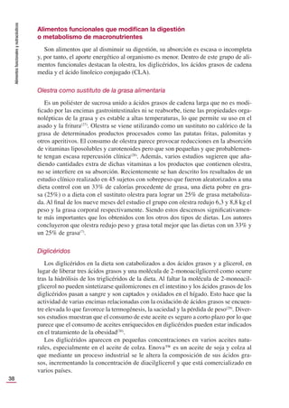 Alimentos
funcionales
y
nutracéuticos
38
Alimentos funcionales que modiﬁcan la digestión
o metabolismo de macronutrientes
Son alimentos que al disminuir su digestión, su absorción es escasa o incompleta
y, por tanto, el aporte energético al organismo es menor. Dentro de este grupo de ali-
mentos funcionales destacan la olestra, los diglicéridos, los ácidos grasos de cadena
media y el ácido linoleico conjugado (CLA).
Olestra como sustituto de la grasa alimentaria
Es un poliéster de sucrosa unido a ácidos grasos de cadena larga que no es modi-
ﬁcado por las encimas gastrointestinales ni se reabsorbe, tiene las propiedades orga-
nolépticas de la grasa y es estable a altas temperaturas, lo que permite su uso en el
asado y la fritura(27)
. Olestra se viene utilizando como un sustituto no calórico de la
grasa de determinados productos procesados como las patatas fritas, palomitas y
otros aperitivos. El consumo de olestra parece provocar reducciones en la absorción
de vitaminas liposolubles y carotenoides pero que son pequeñas y que probablemen-
te tengan escasa repercusión clínica(28)
. Además, varios estudios sugieren que aña-
diendo cantidades extra de dichas vitaminas a los productos que contienen olestra,
no se interﬁere en su absorción. Recientemente se han descrito los resultados de un
estudio clínico realizado en 45 sujetos con sobrepeso que fueron aleatorizados a una
dieta control con un 33% de calorías procedente de grasa, una dieta pobre en gra-
sa (25%) o a dieta con el sustituto olestra para lograr un 25% de grasa metaboliza-
da. Al ﬁnal de los nueve meses del estudio el grupo con olestra redujo 6,3 y 8,8 kg el
peso y la grasa corporal respectivamente. Siendo estos descensos signiﬁcativamen-
te más importantes que los obtenidos con los otros dos tipos de dietas. Los autores
concluyeron que olestra redujo peso y grasa total mejor que las dietas con un 33% y
un 25% de grasa(7)
.
Diglicéridos
Los diglicéridos en la dieta son catabolizados a dos ácidos grasos y a glicerol, en
lugar de liberar tres ácidos grasos y una molécula de 2-monoacilglicerol como ocurre
tras la hidrólisis de los triglicéridos de la dieta. Al faltar la molécula de 2-monoacil-
glicerol no pueden sintetizarse quilomicrones en el intestino y los ácidos grasos de los
diglicéridos pasan a sangre y son captados y oxidados en el hígado. Esto hace que la
actividad de varias encimas relacionadas con la oxidación de ácidos grasos se encuen-
tre elevada lo que favorece la termogénesis, la saciedad y la pérdida de peso(29)
. Diver-
sos estudios muestran que el consumo de este aceite es seguro a corto plazo por lo que
parece que el consumo de aceites enriquecidos en diglicéridos pueden estar indicados
en el tratamiento de la obesidad(30)
.
Los diglicéridos aparecen en pequeñas concentraciones en varios aceites natu-
rales, especialmente en el aceite de colza. Enova™ es un aceite de soja y colza al
que mediante un proceso industrial se le altera la composición de sus ácidos gra-
sos, incrementando la concentración de diacilglicerol y que está comercializado en
varios países.
 