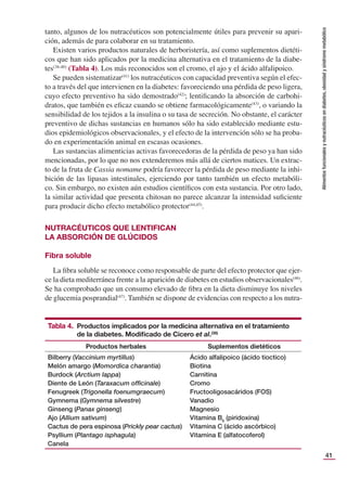 41
Alimentos
funcionales
y
nutracéuticos
en
diabetes,
obesidad
y
síndrome
metabólico
tanto, algunos de los nutracéuticos son potencialmente útiles para prevenir su apari-
ción, además de para colaborar en su tratamiento.
Existen varios productos naturales de herboristería, así como suplementos dietéti-
cos que han sido aplicados por la medicina alternativa en el tratamiento de la diabe-
tes(38-40)
(Tabla 4). Los más reconocidos son el cromo, el ajo y el ácido alfalipoico.
Se pueden sistematizar(41)
los nutracéuticos con capacidad preventiva según el efec-
to a través del que intervienen en la diabetes: favoreciendo una pérdida de peso ligera,
cuyo efecto preventivo ha sido demostrado(42)
; lentiﬁcando la absorción de carbohi-
dratos, que también es eﬁcaz cuando se obtiene farmacológicamente(43)
, o variando la
sensibilidad de los tejidos a la insulina o su tasa de secreción. No obstante, el carácter
preventivo de dichas sustancias en humanos sólo ha sido establecido mediante estu-
dios epidemiológicos observacionales, y el efecto de la intervención sólo se ha proba-
do en experimentación animal en escasas ocasiones.
Las sustancias alimenticias activas favorecedoras de la pérdida de peso ya han sido
mencionadas, por lo que no nos extenderemos más allá de ciertos matices. Un extrac-
to de la fruta de Cassia nomame podría favorecer la pérdida de peso mediante la inhi-
bición de las lipasas intestinales, ejerciendo por tanto también un efecto metabóli-
co. Sin embargo, no existen aún estudios cientíﬁcos con esta sustancia. Por otro lado,
la similar actividad que presenta chitosan no parece alcanzar la intensidad suﬁciente
para producir dicho efecto metabólico protector(44,45)
.
NUTRACÉUTICOS QUE LENTIFICAN
LA ABSORCIÓN DE GLÚCIDOS
Fibra soluble
La ﬁbra soluble se reconoce como responsable de parte del efecto protector que ejer-
ce la dieta mediterránea frente a la aparición de diabetes en estudios observacionales(46)
.
Se ha comprobado que un consumo elevado de ﬁbra en la dieta disminuye los niveles
de glucemia posprandial(47)
. También se dispone de evidencias con respecto a los nutra-
Tabla 4. Productos implicados por la medicina alternativa en el tratamiento
de la diabetes. Modiﬁcado de Cicero et al.(38)
Productos herbales Suplementos dietéticos
Bilberry (Vaccinium myrtillus)
Melón amargo (Momordica charantia)
Burdock (Arctium lappa)
Diente de León (Taraxacum ofﬁcinale)
Fenugreek (Trigonella foenumgraecum)
Gymnema (Gymnema silvestre)
Ginseng (Panax ginseng)
Ajo (Allium sativum)
Cactus de pera espinosa (Prickly pear cactus)
Psyllium (Plantago isphagula)
Canela
Ácido alfalipoico (ácido tioctico)
Biotina
Carnitina
Cromo
Fructooligosacáridos (FOS)
Vanadio
Magnesio
Vitamina B6
(piridoxina)
Vitamina C (ácido ascórbico)
Vitamina E (alfatocoferol)
 