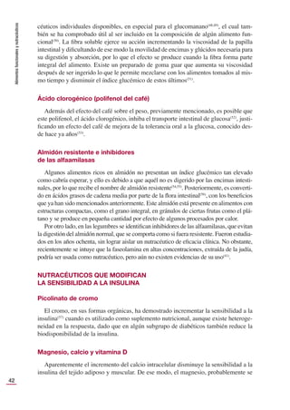Alimentos
funcionales
y
nutracéuticos
42
céuticos individuales disponibles, en especial para el glucomanano(48,49)
, el cual tam-
bién se ha comprobado útil al ser incluido en la composición de algún alimento fun-
cional(50)
. La ﬁbra soluble ejerce su acción incrementando la viscosidad de la papilla
intestinal y diﬁcultando de ese modo la movilidad de encimas y glúcidos necesaria para
su digestión y absorción, por lo que el efecto se produce cuando la ﬁbra forma parte
integral del alimento. Existe un preparado de goma guar que aumenta su viscosidad
después de ser ingerido lo que le permite mezclarse con los alimentos tomados al mis-
mo tiempo y disminuir el índice glucémico de estos últimos(51)
.
Ácido clorogénico (polifenol del café)
Además del efecto del café sobre el peso, previamente mencionado, es posible que
este polifenol, el ácido clorogénico, inhiba el transporte intestinal de glucosa(52)
, justi-
ﬁcando un efecto del café de mejora de la tolerancia oral a la glucosa, conocido des-
de hace ya años(53)
.
Almidón resistente e inhibidores
de las alfaamilasas
Algunos alimentos ricos en almidón no presentan un índice glucémico tan elevado
como cabría esperar, y ello es debido a que aquél no es digerido por las encimas intesti-
nales, por lo que recibe el nombre de almidón resistente(54,55)
. Posteriormente, es converti-
do en ácidos grasos de cadena media por parte de la ﬂora intestinal(56)
, con los beneﬁcios
que ya han sido mencionados anteriormente. Este almidón está presente en alimentos con
estructuras compactas, como el grano integral, en gránulos de ciertas frutas como el plá-
tano y se produce en pequeña cantidad por efecto de algunos procesados por calor.
Por otro lado, en las legumbres se identiﬁcan inhibidores de las alfaamilasas, que evitan
la digestión del almidón normal, que se comporta como si fuera resistente. Fueron estudia-
dos en los años ochenta, sin lograr aislar un nutracéutico de eﬁcacia clínica. No obstante,
recientemente se intuye que la faseolamina en altas concentraciones, extraída de la judía,
podría ser usada como nutracéutico, pero aún no existen evidencias de su uso(41)
.
NUTRACÉUTICOS QUE MODIFICAN
LA SENSIBILIDAD A LA INSULINA
Picolinato de cromo
El cromo, en sus formas orgánicas, ha demostrado incrementar la sensibilidad a la
insulina(57)
cuando es utilizado como suplemento nutricional, aunque existe heteroge-
neidad en la respuesta, dado que en algún subgrupo de diabéticos también reduce la
biodisponibilidad de la insulina.
Magnesio, calcio y vitamina D
Aparentemente el incremento del calcio intracelular disminuye la sensibilidad a la
insulina del tejido adiposo y muscular. De ese modo, el magnesio, probablemente se
 