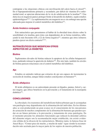 43
Alimentos
funcionales
y
nutracéuticos
en
diabetes,
obesidad
y
síndrome
metabólico
contrapone a las situaciones clínicas con movilización del calcio hacia el citosol(58)
.
En el hiperparatiroidismo primario y secundario, por déﬁcit de vitamina D o enfer-
medad renal, se aprecian alteraciones de la vía de señalización de la insulina(59)
. Una
dieta rica en magnesio parece proteger frente al desarrollo de diabetes, según estudios
epidemiológicos(60,61)
. La suplementación con magnesio no es sin embargo una opción
adecuada para mejorar el control metabólico del diabético(62)
.
Ácido linoleico conjugado
Este nutracéutico que presentamos al hablar de la obesidad tiene efectos sobre la
sensibilidad a la insulina, pero éstos son dependientes de su forma isomérica, inﬂu-
yendo la más frecuente (t10, c12) de forma negativa(63)
, mientras que otros isómeros
pueden ejercer un efecto contrario(64,65)
.
NUTRACÉUTICOS QUE MODIFICAN OTROS
ASPECTOS DE LA DIABETES
Biotina
Suplementos elevados de biotina reducen la apoptosis de las células betapancreá-
ticas, pudiendo retrasar la aparición de diabetes(66)
. Por otro lado, también los niveles
de biotina parecen relacionase con el control metabólico del diabético.
Ajo
Estudios en animales indican que extractos de ajo son capaces de incrementar la
secreción de insulina, aunque faltan estudios concluyentes en humanos(40)
.
Ácido alfalipoico
El ácido alfalipoico es un antioxidante presente en hígados, patatas, brécol y car-
nes magras, que ofrece beneﬁcios en la prevención y el tratamiento de la neuropatía
diabética(40)
.
CONCLUSIONES
La obesidad y los trastornos del metabolismo hidrocarbonato que le acompañan
son patologías muy dependientes de la alimentación del individuo. En los últimos
años se está produciendo un gran avance en el conocimiento de los mecanismos
de actuación de muchos componentes de la alimentación humana que pueden ayu-
dar en un futuro próximo a la prevención y tratamiento de estas patologías. En
el momento presente los alimentos funcionales que reducen la densidad calórica
del alimento origen son la recomendación mejor establecida, sin existir eviden-
cias sólidas de la eﬁcacia de los nutracéuticos. Mientras tanto, la famosa frase de
Ancel Keys: “Comer poco de mucho, y mucho de nada” sigue siendo la recomen-
dación más acertada para la mayor parte de los sujetos de nuestra población.
 