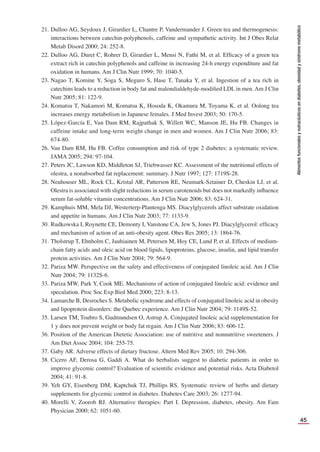 45
Alimentos
funcionales
y
nutracéuticos
en
diabetes,
obesidad
y
síndrome
metabólico
21. Dulloo AG, Seydoux J, Girardier L, Chantre P, Vandermander J. Green tea and thermogenesis:
interactions between catechin-polyphenols, caffeine and sympathetic activity. Int J Obes Relat
Metab Disord 2000; 24: 252-8.
22. Dulloo AG, Duret C, Rohrer D, Girardier L, Mensi N, Fathi M, et al. Efﬁcacy of a green tea
extract rich in catechin polyphenols and caffeine in increasing 24-h energy expenditure and fat
oxidation in humans. Am J Clin Nutr 1999; 70: 1040-5.
23. Nagao T, Komine Y, Soga S, Meguro S, Hase T, Tanaka Y, et al. Ingestion of a tea rich in
catechins leads to a reduction in body fat and malondialdehyde-modiﬁed LDL in men. Am J Clin
Nutr 2005; 81: 122-9.
24. Komatsu T, Nakamori M, Komatsu K, Hosoda K, Okamura M, Toyama K, et al. Oolong tea
increases energy metabolism in Japanese females. J Med Invest 2003; 50: 170-5.
25. López-García E, Van Dam RM, Rajpathak S, Willett WC, Manson JE, Hu FB. Changes in
caffeine intake and long-term weight change in men and women. Am J Clin Nutr 2006; 83:
674-80.
26. Van Dam RM, Hu FB. Coffee consumption and risk of type 2 diabetes: a systematic review.
JAMA 2005; 294: 97-104.
27. Peters JC, Lawson KD, Middleton SJ, Triebwasser KC. Assessment of the nutritional effects of
olestra, a nonabsorbed fat replacement: summary. J Nutr 1997; 127: 1719S-28.
28. Neuhouser ML, Rock CL, Kristal AR, Patterson RE, Neumark-Sztainer D, Cheskin LJ, et al.
Olestra is associated with slight reductions in serum carotenoids but does not markedly inﬂuence
serum fat-soluble vitamin concentrations. Am J Clin Nutr 2006; 83: 624-31.
29. Kamphuis MM, Mela DJ, Westerterp-Plantenga MS. Diacylglycerols affect substrate oxidation
and appetite in humans. Am J Clin Nutr 2003; 77: 1133-9.
30. Rudkowska I, Roynette CE, Demonty I, Vanstone CA, Jew S, Jones PJ. Diacylglycerol: efﬁcacy
and mechanism of action of an anti-obesity agent. Obes Res 2005; 13: 1864-76.
31. Tholstrup T, Ehnholm C, Jauhiainen M, Petersen M, Hoy CE, Lund P, et al. Effects of medium-
chain fatty acids and oleic acid on blood lipids, lipoproteins, glucose, insulin, and lipid transfer
protein activities. Am J Clin Nutr 2004; 79: 564-9.
32. Pariza MW. Perspective on the safety and effectiveness of conjugated linoleic acid. Am J Clin
Nutr 2004; 79: 1132S-6.
33. Pariza MW, Park Y, Cook ME. Mechanisms of action of conjugated linoleic acid: evidence and
speculation. Proc Soc Exp Biol Med 2000; 223: 8-13.
34. Lamarche B, Desroches S. Metabolic syndrome and effects of conjugated linoleic acid in obesity
and lipoprotein disorders: the Quebec experience. Am J Clin Nutr 2004; 79: 1149S-52.
35. Larsen TM, Toubro S, Gudmundsen O, Astrup A. Conjugated linoleic acid supplementation for
1 y does not prevent weight or body fat regain. Am J Clin Nutr 2006; 83: 606-12.
36. Position of the American Dietetic Association: use of nutritive and nonnutritive sweeteners. J
Am Diet Assoc 2004; 104: 255-75.
37. Gaby AR. Adverse effects of dietary fructose. Altern Med Rev 2005; 10: 294-306.
38. Cicero AF, Derosa G, Gaddi A. What do herbalists suggest to diabetic patients in order to
improve glycemic control? Evaluation of scientiﬁc evidence and potential risks. Acta Diabetol
2004; 41: 91-8.
39. Yeh GY, Eisenberg DM, Kaptchuk TJ, Phillips RS. Systematic review of herbs and dietary
supplements for glycemic control in diabetes. Diabetes Care 2003; 26: 1277-94.
40. Morelli V, Zoorob RJ. Alternative therapies: Part I. Depression, diabetes, obesity. Am Fam
Physician 2000; 62: 1051-60.
 