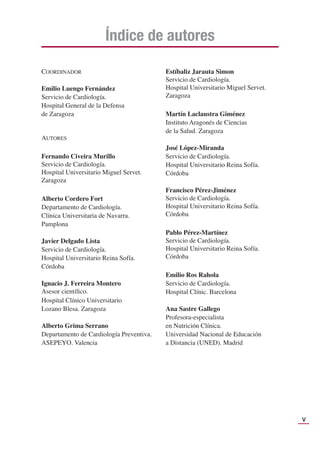 V
COORDINADOR
Emilio Luengo Fernández
Servicio de Cardiología.
Hospital General de la Defensa
de Zaragoza
AUTORES
Fernando Civeira Murillo
Servicio de Cardiología.
Hospital Universitario Miguel Servet.
Zaragoza
Alberto Cordero Fort
Departamento de Cardiología.
Clínica Universitaria de Navarra.
Pamplona
Javier Delgado Lista
Servicio de Cardiología.
Hospital Universitario Reina Sofía.
Córdoba
Ignacio J. Ferreira Montero
Asesor cientíﬁco.
Hospital Clínico Universitario
Lozano Blesa. Zaragoza
Alberto Grima Serrano
Departamento de Cardiología Preventiva.
ASEPEYO. Valencia
Estíbaliz Jarauta Simon
Servicio de Cardiología.
Hospital Universitario Miguel Servet.
Zaragoza
Martín Laclaustra Giménez
Instituto Aragonés de Ciencias
de la Salud. Zaragoza
José López-Miranda
Servicio de Cardiología.
Hospital Universitario Reina Sofía.
Córdoba
Francisco Pérez-Jiménez
Servicio de Cardiología.
Hospital Universitario Reina Sofía.
Córdoba
Pablo Pérez-Martínez
Servicio de Cardiología.
Hospital Universitario Reina Sofía.
Córdoba
Emilio Ros Rahola
Servicio de Cardiología.
Hospital Clínic. Barcelona
Ana Sastre Gallego
Profesora-especialista
en Nutrición Clínica.
Universidad Nacional de Educación
a Distancia (UNED). Madrid
Índice de autores
 