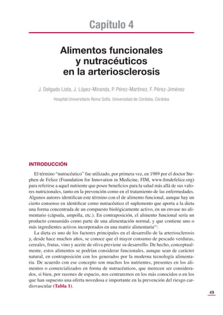 49
Alimentos funcionales
y nutracéuticos
en la arteriosclerosis
Capítulo 4
J. Delgado Lista, J. López-Miranda, P. Pérez-Martínez, F. Pérez-Jiménez
Hospital Universitario Reina Sofía. Universidad de Córdoba. Córdoba
INTRODUCCIÓN
El término “nutracéutico” fue utilizado, por primera vez, en 1989 por el doctor Ste-
phen de Felice (Foundation for Innovation in Medicine, FIM, www.ﬁmdefelice.org)
para referirse a aquel nutriente que posee beneﬁcios para la salud más allá de sus valo-
res nutricionales, tanto en la prevención como en el tratamiento de las enfermedades.
Algunos autores identiﬁcan este término con el de alimento funcional, aunque hay un
cierto consenso en identiﬁcar como nutracéutico el suplemento que aporta a la dieta
una forma concentrada de un compuesto biológicamente activo, en un envase no ali-
mentario (cápsula, ampolla, etc.). En contraposición, el alimento funcional sería un
producto consumido como parte de una alimentación normal, y que contiene uno o
más ingredientes activos incorporados en una matriz alimentaria(1)
.
La dieta es uno de los factores principales en el desarrollo de la arteriosclerosis
y, desde hace muchos años, se conoce que el mayor consumo de pescado verduras,
cereales, frutas, vino y aceite de oliva previene su desarrollo. De hecho, conceptual-
mente, estos alimentos se podrían considerar funcionales, aunque sean de carácter
natural, en contraposición con los generados por la moderna tecnología alimenta-
ria. De acuerdo con ese concepto son muchos los nutrientes, presentes en los ali-
mentos o comercializados en forma de nutracéuticos, que merecen ser considera-
dos, si bien, por razones de espacio, nos centraremos en los más conocidos o en los
que han supuesto una oferta novedosa e importante en la prevención del riesgo car-
diovascular (Tabla 1).
 