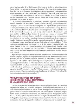 51
Alimentos
funcionales
y
nutracéuticos
en
la
arteriosclerosis
meros por saturación de su doble enlace. Este proceso facilita su administración en
forma sólida, y prácticamente anula su absorción(5)
. Su eﬁcacia se mantiene cuan-
do se dan con otros alimentos hipolipemiantes, como demuestran varios estudios en
los que una dieta que contenía esteroles vegetales (1 g/1.000 kcal), proteína de soja
(21,4 g/1.000 kcal), frutos secos (14 g/kcal) y ﬁbra viscosa (10 g/1.000 kcal) descen-
dió el colesterol en torno a un 30%, eﬁcacia similar a la de una estatina de primera
generación (lovastatina, 20 mg)(6,7)
.
Los alimentos suplementados en esteroles y estanoles vegetales, disponibles en
nuestro ambiente, son margarinas, lácteos semidesnatados y lácteos acidiﬁcados,
tipo yogur. Cuando se consumen para completar una ingesta de dos gramos diarios
se consigue una reducción del colesterol asociado a lipoproteínas de baja densidad
(LDL), en torno al 10%(8,9)
. Su eﬁcacia es similar en personas sanas, distintos tipos
de hipercolesterolemia, sexo y edad, reduciendo los niveles de colesterol LDL
entre un 10 y un 20%, incluso después de tan solo una semana de consumo(2,10,11)
.
También se han mostrado eﬁcaces cuando los consumen personas en tratamiento
con estatinas, lo que los hace muy interesantes como una forma de abordaje com-
binado, dietético y farmacológico en las hipercolesterolemias de más difícil con-
trol, llegando a tener un efecto aditivo del 20%, sobre el colesterol LDL(5,12)
. Otra
indicación, especialmente interesante, es la de las mujeres en edad fértil y los
niños. En este último caso, en pacientes con hipercolesterolemia familiar, estos
productos son una excelente opción terapéutica(10)
. Aunque ya hemos comenta-
do la existencia de ciertas diferencias entre esteroles y estanoles, su eﬁcacia clíni-
ca es similar.
A pesar de que la mayor experiencia en estos compuestos es la de su administración
en matriz orgánica, algunas investigaciones en fase avanzada permiten adivinar el lan-
zamiento próximo de esteroles vegetales, en forma de nutracéuticos, como tabletas o
cápsulas. En este sentido, parece que la rapidez de disgregación de la tableta será un
factor importante a la hora de obtener resultados clínicos. McPherson demostró una
reducción de 10% de LDL al suministrar tabletas de desintegración rápida (10 minu-
tos) de estanoles y lecitina tras seis semanas (1,26 g de estanol al día), frente a desin-
tegración lenta (45 minutos) o placebo(13)
. El mismo grupo conﬁrmó estos datos pos-
teriormente con 1,8 g, consiguiendo reducción adicional de LDL del 9% (12,2 mg/dL)
en personas en tratamiento con estatinas(14)
.
PRODUCTOS LÁCTEOS CON EFECTO
INHIBIDOR DE LA ENZIMA CONVERSORA
DE LA ANGIOTENSINA (IECA)
Durante décadas se ha considerado que el consumo de grasa animal, procedente de
los productos lácteos, era altamente aterogénica. Parece evidente que el efecto de la
leche entera sobre el colesterol es similar al de la mantequilla, lo que no sucede con el
queso(15)
. Pero el hecho realmente interesante son ciertos efectos producidos por pro-
ductos lácteos fermentados con cepas del tipo del lactobacillus. Por ejemplo, la varie-
dad L. helveticus reduce el colesterol plasmático(16)
y la tensión arterial(17)
. Este último
hecho podría ser debido a que la leche fermentada con este lactobacillus contiene con-
centraciones elevadas de tripéptidos inhibidores de la enzima conversora de la angio-
 