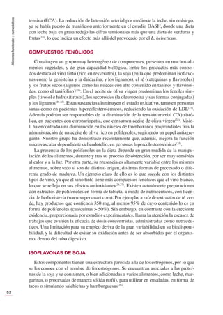 Alimentos
funcionales
y
nutracéuticos
52
tensina (ECA). La reducción de la tensión arterial por medio de la leche, sin embargo,
ya se había puesto de maniﬁesto anteriormente en el estudio DASH, donde una dieta
con leche baja en grasa redujo las cifras tensionales más que una dieta de verduras y
frutas(18)
, lo que indica un efecto más allá del provocado por el L. helveticus.
COMPUESTOS FENÓLICOS
Constituyen un grupo muy heterogéneo de componentes, presentes en muchos ali-
mentos vegetales, y de gran capacidad biológica. Entre los productos más conoci-
dos destaca el vino tinto (rico en resveratrol), la soja (en la que predominan isoﬂavo-
nas como la genisteína y la daidzeína, y los lignanos), el té (catequinas y ﬂavonoles)
y los frutos secos (algunos como las nueces con alto contenido en taninos y ﬂavonoi-
des, como el taxifolino)(19)
. En el aceite de oliva virgen predominan los fenoles sim-
ples (tirosol e hidroxitirosol), los secoroides (la oleuropeína y sus formas conjugadas)
y los lignanos(20-22)
. Estas sustancias disminuyen el estado oxidativo, tanto en personas
sanas como en pacientes hipercolesterolémicos, reduciendo la oxidación de LDL(23)
.
Además podrían ser responsables de la disminución de la tensión arterial (TA) sistó-
lica, en pacientes con coronariopatía, que consumen aceite de oliva virgen(24)
. Visio-
li ha encontrado una disminución en los niveles de tromboxanos posprandiales tras la
administración de un aceite de oliva rico en polifenoles, sugiriendo un papel antiagre-
gante. Nuestro grupo ha demostrado recientemente que, además, mejora la función
microvascular dependiente del endotelio, en personas hipercolesterolémicas(25)
.
La presencia de los polifenoles en la dieta depende en gran medida de la manipu-
lación de los alimentos, durante y tras su proceso de obtención, por ser muy sensibles
al calor y a la luz. Por otra parte, su presencia es altamente variable entre los mismos
alimentos, sobre todo si son de distinto origen, distintas formas de procesado o dife-
rente grado de madurez. Un ejemplo claro de ello es lo que sucede con los distintos
tipos de vino, ya que el vino tinto tiene más compuestos fenólicos que el vino blanco,
lo que se reﬂeja en sus efectos antioxidantes(26,27)
. Existen actualmente preparaciones
con extractos de polifenoles en forma de tableta, a modo de nutracéuticos, con licen-
cia de herboristería (www.supersmart.com). Por ejemplo, a raíz de extractos de té ver-
de, hay productos que contienen 350 mg, al menos 95% de cuyo contenido lo es en
forma de polifenoles (catequinas > 50%). Sin embargo, en contraste con la creciente
evidencia, proporcionada por estudios experimentales, llama la atención la escasez de
trabajos que evalúen la eﬁcacia de dosis concentradas, administradas como nutracéu-
ticos. Una limitación para su empleo deriva de la gran variabilidad en su biodisponi-
bilidad, y la diﬁcultad de evitar su oxidación antes de ser absorbidos por el organis-
mo, dentro del tubo digestivo.
ISOFLAVONAS DE SOJA
Estos componentes tienen una estructura parecida a la de los estrógenos, por lo que
se les conoce con el nombre de ﬁtoestrógenos. Se encuentran asociadas a las proteí-
nas de la soja y se consumen, o bien adicionadas a varios alimentos, como leche, mar-
garinas, o procesadas de manera sólida (tofú), para utilizar en ensaladas, en forma de
tacos o simulando salchichas y hamburguesas(28)
.
 