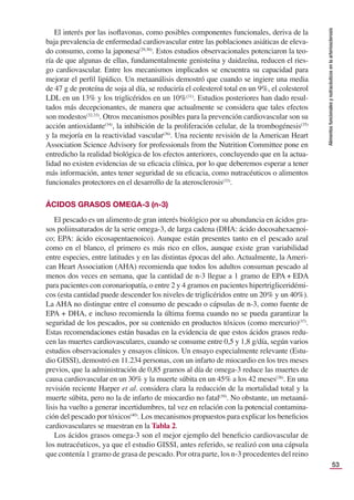 53
Alimentos
funcionales
y
nutracéuticos
en
la
arteriosclerosis
El interés por las isoﬂavonas, como posibles componentes funcionales, deriva de la
baja prevalencia de enfermedad cardiovascular entre las poblaciones asiáticas de eleva-
do consumo, como la japonesa(29,30)
. Estos estudios observacionales potenciaron la teo-
ría de que algunas de ellas, fundamentalmente genisteína y daidzeína, reducen el ries-
go cardiovascular. Entre los mecanismos implicados se encuentra su capacidad para
mejorar el perﬁl lipídico. Un metaanálisis demostró que cuando se ingiere una media
de 47 g de proteína de soja al día, se reduciría el colesterol total en un 9%, el colesterol
LDL en un 13% y los triglicéridos en un 10%(31)
. Estudios posteriores han dado resul-
tados más decepcionantes, de manera que actualmente se considera que tales efectos
son modestos(32,33)
. Otros mecanismos posibles para la prevención cardiovascular son su
acción antioxidante(34)
, la inhibición de la proliferación celular, de la trombogénesis(35)
y la mejoría en la reactividad vascular(36)
. Una reciente revisión de la American Heart
Association Science Advisory for professionals from the Nutrition Committee pone en
entredicho la realidad biológica de los efectos anteriores, concluyendo que en la actua-
lidad no existen evidencias de su eﬁcacia clínica, por lo que deberemos esperar a tener
más información, antes tener seguridad de su eﬁcacia, como nutracéuticos o alimentos
funcionales protectores en el desarrollo de la aterosclerosis(33)
.
ÁCIDOS GRASOS OMEGA-3 (n-3)
El pescado es un alimento de gran interés biológico por su abundancia en ácidos gra-
sos poliinsaturados de la serie omega-3, de larga cadena (DHA: ácido docosahexaenoi-
co; EPA: ácido eicosapentaenoico). Aunque están presentes tanto en el pescado azul
como en el blanco, el primero es más rico en ellos, aunque existe gran variabilidad
entre especies, entre latitudes y en las distintas épocas del año. Actualmente, la Ameri-
can Heart Association (AHA) recomienda que todos los adultos consuman pescado al
menos dos veces en semana, que la cantidad de n-3 llegue a 1 gramo de EPA + EDA
para pacientes con coronariopatía, o entre 2 y 4 gramos en pacientes hipertrigliceridémi-
cos (esta cantidad puede descender los niveles de triglicéridos entre un 20% y un 40%).
La AHA no distingue entre el consumo de pescado o cápsulas de n-3, como fuente de
EPA + DHA, e incluso recomienda la última forma cuando no se pueda garantizar la
seguridad de los pescados, por su contenido en productos tóxicos (como mercurio)(37)
.
Estas recomendaciones están basadas en la evidencia de que estos ácidos grasos redu-
cen las muertes cardiovasculares, cuando se consume entre 0,5 y 1,8 g/día, según varios
estudios observacionales y ensayos clínicos. Un ensayo especialmente relevante (Estu-
dio GISSI), demostró en 11.234 personas, con un infarto de miocardio en los tres meses
previos, que la administración de 0,85 gramos al día de omega-3 reduce las muertes de
causa cardiovascular en un 30% y la muerte súbita en un 45% a los 42 meses(38)
. En una
revisión reciente Harper et al. considera clara la reducción de la mortalidad total y la
muerte súbita, pero no la de infarto de miocardio no fatal(39)
. No obstante, un metaaná-
lisis ha vuelto a generar incertidumbres, tal vez en relación con la potencial contamina-
ción del pescado por tóxicos(40)
. Los mecanismos propuestos para explicar los beneﬁcios
cardiovasculares se muestran en la Tabla 2.
Los ácidos grasos omega-3 son el mejor ejemplo del beneﬁcio cardiovascular de
los nutracéuticos, ya que el estudio GISSI, antes referido, se realizó con una cápsula
que contenía 1 gramo de grasa de pescado. Por otra parte, los n-3 procedentes del reino
 
