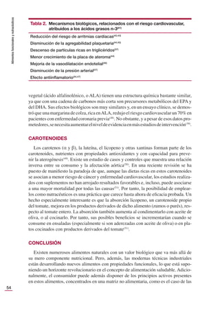 Alimentos
funcionales
y
nutracéuticos
54
vegetal (ácido alfalinolénico, o ALA) tienen una estructura química bastante similar,
ya que con una cadena de carbonos más corta son precursores metabólicos del EPA y
del DHA. Sus efectos biológicos son muy similares y, en un ensayo clínico, se demos-
tró que una margarina de colza, rica enALA, redujo el riesgo cardiovascular un 70% en
pacientes con enfermedad coronaria previa(48)
. No obstante, y a pesar de esos datos pro-
metedores,senecesitaaumentarelniveldeevidenciaenmásestudiosdeintervención(39)
.
CAROTENOIDES
Los carotenos (α y β), la luteína, el licopeno y otras xantinas forman parte de los
carotenoides, nutrientes con propiedades antioxidantes y con capacidad para preve-
nir la aterogénesis(49)
. Existe un estudio de casos y controles que muestra una relación
inversa entre su consumo y la afectación aórtica(50)
. En una reciente revisión se ha
puesto de maniﬁesto la paradoja de que, aunque las dietas ricas en estos carotenoides
se asocian a menor riesgo de cáncer y enfermedad cardiovascular, los estudios realiza-
dos con suplementos no han arrojado resultados favorables e, incluso, puede asociarse
a una mayor mortalidad por todas las causas(51)
. Por tanto, la posibilidad de emplear-
los como nutracéuticos es una práctica que carece hasta ahora de eﬁcacia probada. Un
hecho especialmente interesante es que la absorción licopeno, un carotenoide propio
del tomate, mejora en los productos derivados de dicho alimento (zumos o purés), res-
pecto al tomate entero. La absorción también aumenta al condimentarlo con aceite de
oliva, o al cocinarlo. Por tanto, sus posibles beneﬁcios se incrementarían cuando se
consume en ensaladas (especialmente si son aderezadas con aceite de oliva) o en pla-
tos cocinados con productos derivados del tomate(51)
.
CONCLUSIÓN
Existen numerosos alimentos naturales con un valor biológico que va más allá de
su mero componente nutricional. Pero, además, las modernas técnicas industriales
están desarrollando nuevos alimentos con propiedades funcionales, lo que está supo-
niendo un horizonte revolucionario en el concepto de alimentación saludable. Adicio-
nalmente, el consumidor puede además disponer de los principios activos presentes
en estos alimentos, concentrados en una matriz no alimentaria, como es el caso de las
Tabla 2. Mecanismos biológicos, relacionados con el riesgo cardiovascular,
atribuidos a los ácidos grasos n-3(41)
Reducción del riesgo de arritmias cardíacas(42,43)
Disminución de la agregabilidad plaquetaria(44,45)
Descenso de partículas ricas en triglicéridos(37)
Menor crecimiento de la placa de ateroma(44)
Mejoría de la vasodilatación endotelial(46)
Disminución de la presión arterial(47)
Efecto antiinﬂamatorio(44,47)
 