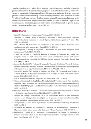 55
Alimentos
funcionales
y
nutracéuticos
en
la
arteriosclerosis
cápsulas de n-3 de larga cadena. En el presente capítulo hemos revisado las evidencias
que sustentan el uso de determinados grupos de alimentos funcionales y nutracéuti-
cos, en la prevención de la arteriosclerosis. Sin embargo, debemos de tener en cuenta
que una alimentación completa y variada es la mejor medida para mantener la salud.
Por ello, el empleo de patrones de alimentación saludables, como es el caso de la ali-
mentación mediterránea, no pueden ser suplantados por una “colección” de productos
funcionales que no sean integrables dentro de un conjunto racional, lo que no le resta
valor a estos nuevos alimentos y nutracéuticos.
BIBLIOGRAFÍA
1. Zeisel SH. Regulation of “nutraceuticals”. Science 1999; 285: 1853-5.
2. Miettinen TA, Puska P, Gylling H, Vanhanen H, Vartiainen E. Reduction of serum cholesterol
with sitostanol-ester margarine in a mildly hypercholesterolemic population. N Engl J Med
1995; 333: 1308-12.
3. Plat J, Mensink RP. Plant stanol and sterol esters in the control of blood cholesterol levels:
mechanism and safety aspects. Am J Cardiol 2005; 96: 15D-22.
4. Von Bergmann K, Sudhop T, Lutjohann D. Cholesterol and plant sterol absorption: recent
insights. Am J Cardiol 2005; 96: 10D-4.
5. Vuorio AF, Gylling H, Turtola H, Kontula K, Ketonen P, Miettinen TA. Stanol ester
margarine alone and with simvastatin lowers serum cholesterol in families with familial
hypercholesterolemia caused by the FH-North Karelia mutation. Arterioscler Thromb Vasc
Biol 2000; 20: 500-6.
6. Jenkins DJ, Kendall CW, Faulkner D, Vidgen E, Trautwein EA, Parker TL, et al. A dietary
portfolio approach to cholesterol reduction: combined effects of plant sterols, vegetable proteins,
and viscous ﬁbers in hypercholesterolemia. Metabolism 2002; 51: 1596-604.
7. Jenkins DJ, Kendall CW, Marchie A, Faulkner DA, Wong JM, De Souza R, et al. Effects of
a dietary portfolio of cholesterol-lowering foods vs lovastatin on serum lipids and C-reactive
protein. JAMA 2003; 290: 502-10.
8. Law M. Plant sterol and stanol margarines and health. BMJ 2000; 320: 861-4.
9. TammiA, Ronnemaa T, Gylling H, Rask-Nissila L, Viikari J, Tuominen J, et al. Plant stanol ester
margarine lowers serum total and low-density lipoprotein cholesterol concentrations of healthy
children: the STRIP project. Special Turku Coronary Risk Factors Intervention Project. J Pediatr
2000; 136: 503-10.
10. Gylling H, Siimes MA, Miettinen TA. Sitostanol ester margarine in dietary treatment of children
with familial hypercholesterolemia. J Lipid Res 1995; 36: 1807-12.
11. Mensink RP, Ebbing S, Lindhout M, Plat J, Van Heugten MM. Effects of plant stanol esters
supplied in low-fat yoghurt on serum lipids and lipoproteins, non-cholesterol sterols and fat
soluble antioxidant concentrations. Atherosclerosis 2002; 160: 205-13.
12. Thompson GR. Additive effects of plant sterol and stanol esters to statin therapy. Am J Cardiol
2005; 96: 37D-9.
13. McPherson TB, Ostlund RE, Goldberg AC, Bateman JH, Schimmoeller L, Spilburg CA.
Phytostanol tablets reduce human LDL-cholesterol. J Pharm Pharmacol 2005; 57: 889-96.
14. Goldberg AC, Ostlund RE, Jr., Bateman JH, Schimmoeller L, McPherson TB, Spilburg CA.
Effect of plant stanol tablets on low-density lipoprotein cholesterol lowering in patients on statin
drugs. Am J Cardiol 2006; 97: 376-9.
 