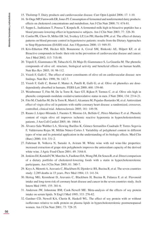 Alimentos
funcionales
y
nutracéuticos
56
15. Tholstrup T. Dairy products and cardiovascular disease. Curr Opin Lipidol 2006; 17: 1-10.
16. St-OngeMP,FarnworthER,JonesPJ.Consumptionoffermentedandnonfermenteddairyproducts:
effects on cholesterol concentrations and metabolism. Am J Clin Nutr 2000; 71: 674-81.
17. Seppo L, Jauhiainen T, Poussa T, Korpela R. A fermented milk high in bioactive peptides has a
blood pressure-lowering effect in hypertensive subjects. Am J Clin Nutr 2003; 77: 326-30.
18. Conlin PR, Chow D, Miller ER 3rd, Svetkey LP, Lin PH, Harsha DW, et al. The effect of dietary
patterns on blood pressure control in hypertensive patients: results from the Dietary Approaches
to Stop Hypertension (DASH) trial. Am J Hypertens 2000; 13: 949-55.
19. Kris-Etherton PM, Hecker KD, Bonanome A, Coval SM, Binkoski AE, Hilpert KF, et al.
Bioactive compounds in foods: their role in the prevention of cardiovascular disease and cancer.
Am J Med 2002; 113: 71S-88.
20. Tripoli E, Giammanco M, Tabacchi G, Di Majo D, Giammanco S, La Guardia M. The phenolic
compounds of olive oil: structure, biological activity and beneﬁcial effects on human health.
Nutr Res Rev 2005; 18: 98-112.
21. Visioli F, Galli C. The effect of minor constituents of olive oil on cardiovascular disease: new
ﬁndings. Nutr Rev 1998; 56: 142-7.
22. Visioli F, Galli C, Bornet F, Mattei A, Patelli R, Galli G, et al. Olive oil phenolics are dose-
dependently absorbed in humans. FEBS Lett 2000; 468: 159-60.
23. Weinbrenner T, Fito M, De la Torre R, Saez GT, Rijken P, Tormos C, et al. Olive oils high in
phenolic compounds modulate oxidative/antioxidative status in men. J Nutr 2004; 134: 2314-21.
24. Fito M, Cladellas M, De la Torre R, Marti J,Alcantara M, Pujadas-Bastardes M, et al.Antioxidant
effect of virgin olive oil in patients with stable coronary heart disease: a randomized, crossover,
controlled, clinical trial. Atherosclerosis 2005; 181: 149-58.
25. Ruano J, López-Miranda J, Fuentes F, Moreno JA, Bellido C, Pérez-Martínez P, et al. Phenolic
content of virgin olive oil improves ischemic reactive hyperemia in hypercholesterolemic
patients. J Am Coll Cardiol 2005; 46: 1864-8.
26. Álvarez-Sala Walther LA, Slowing Barillas K, Gómez-Serranillos Cuadrado P, Torres Segovia
F, Valderrama Rojas M, Millán Núnez-Cortes J. Variability of polyphenol content in different
types of wine and its potential application in the understanding of its biologic effects. Med Clin
(Barc) 2000; 114: 331-2.
27. Fuhrman B, Volkova N, Suraski A, Aviram M. White wine with red wine-like properties:
increased extraction of grape skin polyphenols improves the antioxidant capacity of the derived
white wine. J Agric Food Chem 2001; 49: 3164-8.
28. JenkinsDJ,KendallCW,MarchieA,FaulknerDA,WongJM,DeSouzaR,etal.Directcomparison
of a dietary portfolio of cholesterol-lowering foods with a statin in hypercholesterolemic
participants. Am J Clin Nutr 2005; 81: 380-7.
29. KeysA, MenottiA,Aravanis C, Blackburn H, Djordevic BS, Buzina R, et al. The seven countries
study: 2,289 deaths in 15 years. Prev Med 1984; 13: 141-54.
30. Hertog MG, Kromhout D, Aravanis C, Blackburn H, Buzina R, Fidanza F, et al. Flavonoid
intake and long-term risk of coronary heart disease and cancer in the seven countries study. Arch
Intern Med 1995; 155: 381-6.
31. Anderson JW, Johnstone BM, Cook-Newell ME. Meta-analysis of the effects of soy protein
intake on serum lipids. N Engl J Med 1995; 333: 276-82.
32. Gardner CD, Newell KA, Cherin R, Haskell WL. The effect of soy protein with or without
isoﬂavones relative to milk protein on plasma lipids in hypercholesterolemic postmenopausal
women. Am J Clin Nutr 2001; 73: 728-35.
 