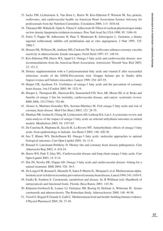 57
Alimentos
funcionales
y
nutracéuticos
en
la
arteriosclerosis
33. Sacks FM, Lichtenstein A, Van Horn L, Harris W, Kris-Etherton P, Winston M. Soy protein,
isoﬂavones, and cardiovascular health: an American Heart Association Science Advisory for
professionals from the Nutrition Committee. Circulation 2006; 113: 1034-44.
34. Tikkanen MJ, Wahala K, Ojala S, Vihma V,Adlercreutz H. Effect of soybean phytoestrogen intake
on low density lipoprotein oxidation resistance. Proc Natl Acad Sci USA 1998; 95: 3106-10.
35. Fotsis T, Pepper M, Adlercreutz H, Hase T, Montesano R, Schweigerer L. Genistein, a dietary
ingested isoﬂavonoid, inhibits cell proliferation and in vitro angiogenesis. J Nutr 1995; 125:
790S-7.
36. Honore EK, Williams JK,Anthony MS, Clarkson TB. Soy isoﬂavones enhance coronary vascular
reactivity in atherosclerotic female macaques. Fertil Steril 1997; 67: 148-54.
37. Kris-Etherton PM, Harris WS, Appel LJ. Omega-3 fatty acids and cardiovascular disease: new
recommendations from the American Heart Association. Arterioscler Thromb Vasc Biol 2003;
23: 151-2.
38. Dietary supplementation with n-3 polyunsaturated fatty acids and vitamin E after myocardial
infarction: results of the GISSI-Prevenzione trial. Gruppo Italiano per lo Studio della
Sopravvivenza nell’Infarto miocardico. Lancet 1999; 354: 447-55.
39. Harper CR, Jacobson TA. Usefulness of omega-3 fatty acids and the prevention of coronary
heart disease. Am J Cardiol 2005; 96: 1521-9.
40. Hooper L, Thompson RL, Harrison RA, Summerbell CD, Ness AR, Moore HJ, et al. Risks and
beneﬁts of omega 3 fats for mortality, cardiovascular disease, and cancer: systematic review.
BMJ 2006; 332 (7544): 752-60.
41. Alonso A, Martínez-González MA, Serrano-Martínez M. Fish omega-3 fatty acids and risk of
coronary heart disease. Med Clin (Barc) 2003; 121: 28-35.
42. Matthan NR, Jordan H, Chung M, LichtensteinAH, Lathrop DA, Lau J. Asystematic review and
meta-analysis of the impact of omega-3 fatty acids on selected arrhythmia outcomes in animal
models. Metabolism 2005; 54: 1557-65.
43. De Caterina R, Madonna R, Zucchi R, La Rovere MT. Antiarrhythmic effects of omega-3 fatty
acids: from epidemiology to bedside. Am Heart J 2003; 146: 420-30.
44. Seo T, Blaner WS, Deckelbaum RJ. Omega-3 fatty acids: molecular approaches to optimal
biological outcomes. Curr Opin Lipidol 2005; 16: 11-8.
45. Renaud S, Lanzmann-Petithory D. Dietary fats and coronary heart disease pathogenesis. Curr
Atheroscler Rep 2002; 4: 419-24.
46. Harris WS, Park Y, Isley WL. Cardiovascular disease and long-chain omega-3 fatty acids. Curr
Opin Lipidol 2003; 14: 9-14.
47. Din JN, Newby DE, Flapan AD. Omega 3 fatty acids and cardiovascular disease--ﬁshing for a
natural treatment. BMJ 2004; 328: 30-5.
48. De Lorgeril M, Renaud S, Mamelle N, Salen P, Martin JL, Monjaud I, et al. Mediterranean alpha-
linolenicacid-richdietinsecondarypreventionofcoronaryheartdisease.Lancet1994;343:1454-9.
49. Faulks R, Southon S. Carotenoids, metabolism and disease. In: R Wildman (ed). Handbook of
nutraceuticals and functional foods. Florida: Boca Raton; 2001: 143-56.
50. Klipstein-Grobusch K, Launer LJ, Geleijnse JM, Boeing H, Hofman A, Witteman JC. Serum
carotenoids and atherosclerosis. The Rotterdam Study. Atherosclerosis 2000; 148: 49-56.
51. Visioli F, Bogani P, Grande S, Galli C. Mediterranean food and health: building human evidence.
J Physiol Pharmacol 2005; 56: 37-49.
 