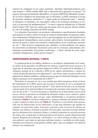Alimentos
funcionales
y
nutracéuticos
60
criterios de cualquiera de los cinco siguientes: obesidad, hipertrigliceridemia, pre-
sión arterial > 130/85 mmHg, HDL bajo y alteración de la glucemia en ayunas(9)
. El
registro Nacional de Síndrome Metabólico, el registro MESYAS (Metabolic Syndro-
me in Active Subjects) ha demostrado que la obesidad y la HTA aumentan el riesgo
de presentar síndrome metabólico(10)
o algún grado de disfunción renal(11)
. Además,
el sobrepeso, la obesidad y los marcadores clínicos de resistencia insulínica se aso-
cian a la presencia de prehipertensión(12)
, la nueva categoría deﬁnida por el National
Joint Comitee VII(6)
para los sujetos que presentan cifras de presión arterial sistólica
de 120-139 mmHg o diastólica de 80-89 mmHg.
Los alimentos funcionales son productos alimentarios especíﬁcamente diseñados
para mejorar la salud y reducir el riesgo de contraer enfermedades. En general, contie-
nen componentes biológicamente activos que desempeñan una acción beneﬁciosa en
algún aspecto ﬁsiopatológico como acciones antioxidantes, termorreguladores, reab-
sorción de grasas o ésteres de colesterol, estabilizadores de las membranas neurona-
les, etc.(13)
. Hay diversos componentes que, añadidos a la dieta habitual, son capaces
de convertirlos en alimentos funcionales como son las vitaminas, antioxidantes, ﬁto-
nutrientes (carotenoides, ﬂavonoides, isoﬂavonas…), ﬁbras, salvado de avena, oligo-
sacáridos, betaglucanos, ácidos grasos omega-3.
HIPERTENSIÓN ARTERIAL Y DIETA
La optimización de los hábitos dietéticos es un objetivo fundamental en el mane-
jo clínico de los pacientes con HTA por dos motivos: control del exceso de peso y la
supresión de alimentos que puedan empeorar la HTA. El control de la obesidad y el
sobrepeso protege de la evolución a HTA en los sujetos normotensos y mejora los
valores de presión arterial en los hipertensos(8)
, este efecto, junto a la prevención en la
aparición de diabetes mellitus o dislipemias hacen que el control del sobrepeso sea un
objetivo primario en el tratamiento de la HTA(6,14)
.
Disminuir el consumo de sal es una medida que debe instaurarse desde el inicio
del tratamiento de la HTA, puesto que la mayor restricción de sal se acompaña de
mayores descensos de la presión arterial(15)
. Este hecho ha llevado a la recomenda-
ción por parte de la American Heart Association de consumir como máximo 1,5 gra-
mos de sal al día(14)
. Un error frecuente es identiﬁcar la sal únicamente con la sal de
mesa y obviar su presencia en multitud de alimentos (frutos secos, mariscos, platos
precocinados, bollería, agua con gas, sopas deshidratadas o, en general, productos
enlatados) (Tabla 1). Existen condimentos y especias naturales que pueden utilizar-
se para sustituir el sabor de la sal (Tabla 2). También es conveniente tener precau-
ción con las indicaciones de los fabricantes, ya que hay alimentos que pueden no
contener sal, pero tener sodio. Asimismo, conviene evitar el exceso de cafeína, las
bebidas con cafeína y eliminar el alcohol. Por otra parte, conviene recordar también
que los alimentos ricos en potasio (frutas y verduras) aumentan la excreción urinaria
de sodio y que, al igual que el calcio presente en los lácteos, ayuda a bajar la presión
arterial. Respecto de la llamada “sal dietética”, es o bien sal baja en sodio, con clo-
ruro potásico y por tanto no apta para enfermos renales, o sal pobre en sodio suple-
mentada con sustancias como perejil, cebolla, apio o ajo; en cualquier caso debe de
tomarse con moderación.
 