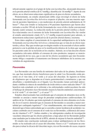 Alimentos
funcionales
y
nutracéuticos
64
niﬁcativamente superior en el grupo de leche con Lactobacillus, alcanzando descensos
en la presión arterial sistólica de 6,7 mmHg y diastólica de 3,6 mmHg(26)
. Aparte de este
efecto, no se observaron reducciones signiﬁcativas de peso ni efectos secundarios.
Posteriormente, un estudio aleatorizado doble ciego investigó el efecto de leche
fermentada con Lactobacillus helveticus respecto al placebo, con una muestra supe-
rior de pacientes hipertensos y con mediciones de presión arterial ambulatoria de 24
horas(27)
. Para este estudio se incluyeron a 94 pacientes hipertensos que fueron alea-
torizados a recibir 150 mL de leche fermentada dos veces al día o leche convencional
durante cuatro semanas. La reducción media de la presión arterial sistólica y diastó-
lica relacionadas con el consumo de leche fermentada con Lactobacillus fue similar
al estudio anteriormente citado (4,7 y 2,7 mmHg respectivamente) pero además, se
demostraron reducciones signiﬁcativas de la presión arterial diurna y nocturna.
Estos datos amplían el conocimiento de la capacidad antihipertensiva de la leche
fermentada con Lactobacillus helveticus y demuestran que se trata de un efecto man-
tenido y eﬁcaz. Hay que resaltar que en ningún estudio se ha asociado el efecto antihi-
pertensivo con la pérdida de peso ni la modiﬁcación drástica de la dieta que seguían
los pacientes antes de su inclusión en los estudios. Además, no se han descrito efectos
secundarios relevantes debidos al consumo de estos productos; tampoco se mencio-
na la aparición de tos seca, que es uno de los efectos secundarios que más frecuente-
mente obliga a suspender el tratamiento con fármacos inhibidores de la enzima con-
vertidora de angiotensina.
Flavonoides
Los ﬂavonoides son una familia de nutrientes derivados de las plantas, ﬁtoalimen-
tos, que han mostrado efectos beneﬁciosos para la salud. Los ﬂavonoides están pre-
sentes en el vino tinto, el té verde y el cacao del chocolate. Se ingieren en forma
de oligómeros que se degradan en el tracto gastrointestinal a monómeros y que son
absorbidos y metabolizados en el hígado. Los ﬂavonoides tienen actividad antioxi-
dante e inhiben la síntesis de metabolitos de óxido nítrico u otros radicales libres(28)
. El
beneﬁcio más estudiado en lo referente a las enfermedades cardiovasculares ha sido
el hallazgo de alimentos ricos ﬂavonoides mejora la función endotelial; concretamen-
te el té verde(29)
, el vino tinto(30)
, y el cacao(31,32)
.
Estudios observacionales han corroborado que el consumo de alimentos ricos en ﬂa-
vonoides se asocian a menor riesgo de presentar complicaciones cardiovasculares. El
análisis de las 16 cohortes que tenía registrado el consumo de estos alimentos en el estu-
dio Seven Countries demostró que el consumo de ﬂavonoides se asociaba a menor mor-
talidad por cardiopatía isquémica(33)
. Casi simultáneamente, otro estudio observacional
demostró que el único antioxidante que se asociaba a menor incidencia de accidentes vas-
culares cerebrales era el consumo de té verde rico en ﬂavonoides, a diferencia del consu-
mo de vitamina C o E(34)
. Ambos estudios y los subsiguientes estudios de investigación
vasculares intuyeron que los efectos protectores a largo plazo de los ﬂavonoides podían
estar mediados por la reducción de la HTA, además de mejorar la función endotelial(28)
.
El estudio más concluyente realizado para evaluar antihipertensivo de los ﬂavo-
noides se ha realizado con el cacao del chocolate. Grassi et al.(35)
realizaron un estu-
dio para evaluar la eﬁcacia del chocolate negro, rico en ﬂavonoides de cacao, respecto
 