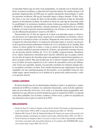 65
Alimentos
funcionales
en
el
tratamiento
de
la
hipertensión
arterial
al chocolate blanco que no tiene estas propiedades, en relación con la función endo-
telial, resistencia insulínica y reducción de la presión arterial. El estudio incluyó a 20
pacientes diagnosticados de HTA que no seguían tratamiento farmacológico y todos
los pacientes recibieron 100 mg de chocolate negro o blanco durante 15 días. Pasa-
dos éstos y tras una semana de dieta sin ﬂavonoides recibieron el tipo de chocolate
opuesto al inicialmente recibido. Se analizó el efecto de cada tipo de chocolate sobre
la sensibilidad y la resistencia insulínica tisular (sobrecarga oral de glucosa, HOMA
y QUICKY), la función endotelial, valorada mediante la vasodilatación de la arteria
braquial, así como la presión arterial ambulatoria y de 24 horas y los marcadores séri-
cos de inﬂamación (proteína-C reactiva e ICAM-1).
Transcurridos los 15 días de ingesta de la dieta con chocolate negro se observa-
ron descensos en la glucemia basal, mejoría de la sensibilidad a la insulina y dismi-
nución de la resistencia tisular a la insulina. Ninguno de estos efectos se observó tras
la ingesta de chocolate blanco. La ingesta de chocolate negro se asoció a un descen-
so de la presión arterial ambulatoria sistólica de 11,0 y diastólica de 6,2 mmHg. Para
valorar el efecto global de la dieta y evitar el efecto de hipertensión de bata blan-
ca se analizó también la presión arterial de 24 horas, que permitió constatar descen-
sos de presión arterial sistólica de 11,9 y 8,5 mmHg, respectivamente. Basalmen-
te los sujetos hipertensos mostraban peor función endotelial que un grupo control;
tras los días de ingesta de chocolate negro este parámetro mejoró hasta igualarse res-
pecto al grupo control. Hay que resaltar que no se observó ningún cambio en el peso
ni en el índice de masa corporal ni en los valores de marcadores séricos de inﬂama-
ción. Como era esperable, además, los pacientes incluidos no relataron ningún efec-
to secundario asociado a la dieta. Este estudio demuestra que suplementar una dieta
saludable con una cantidad pequeña de ﬂavonoides, en la agradable forma de cho-
colate negro, aporta beneﬁcios en el ámbito de la protección cardiovascular y redu-
ce la presión arterial.
CONCLUSIONES
El efecto beneﬁcioso de los determinados dietéticos frente a la aparición y mante-
nimiento de la HTA es evidente. Los alimentos funcionales, como la leche suplemen-
tada con Lactobacillus helveticus, el té verde o el chocolate tienen propiedades anti-
hipertensivas que ofrecen un efecto beneﬁcioso para el control de la HTA. La adición
a una dieta saludable, rica en frutas, verduras y frutos secos, y pobre en sal podría ser
una alternativa eﬁcaz para el control de la HTA.
BIBLIOGRAFÍA
1. Fields LE, Burt VL, Cutler JA, Hughes J, Roccella EJ, Sorlie P. The burden of adult hypertension
in the United States 1999 to 2000: a rising tide. Hypertension 2004; 44: 398-404.
2. Medrano MJ, Cerrato E, Boix R, Delgado-Rodríguez M. Factores de riesgo cardiovascular en la
población española: metaanálisis de estudios transversales. Med Clin (Barc) 2005; 124: 606-12.
3. Yusuf S, Hawken S, Ounpuu S, Dans T,AvezumA, Lanas F, et al. Effect of potentially modiﬁable
risk factors associated with myocardial infarction in 52 countries (the INTERHEART study):
case-control study. Lancet 2004; 364: 937-52.
 