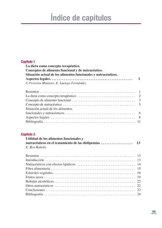 VII
Índice de capítulos
Capítulo 1
La dieta como concepto terapéutico.
Conceptos de alimento funcional y de nutracéutico.
Situación actual de los alimentos funcionales y nutracéuticos.
Aspectos legales. . . . . . . . . . . . . . . . . . . . . . . . . . . . . . . . . . . . . . . . . . . . . . . 1
J. Ferreira Montero, E. Luengo Fernández
Resumen . . . . . . . . . . . . . . . . . . . . . . . . . . . . . . . . . . . . . . . . . . . . . . . . . . . . . . 1
La dieta como concepto terapéutico . . . . . . . . . . . . . . . . . . . . . . . . . . . . . . . . . 2
Concepto de alimento funcional . . . . . . . . . . . . . . . . . . . . . . . . . . . . . . . . . . . . 3
Concepto de nutracéutico . . . . . . . . . . . . . . . . . . . . . . . . . . . . . . . . . . . . . . . . . 5
Situación actual de los alimentos
funcionales y nutracéuticos . . . . . . . . . . . . . . . . . . . . . . . . . . . . . . . . . . . . . . . . 6
Aspectos legales . . . . . . . . . . . . . . . . . . . . . . . . . . . . . . . . . . . . . . . . . . . . . . . . 8
Bibliografía . . . . . . . . . . . . . . . . . . . . . . . . . . . . . . . . . . . . . . . . . . . . . . . . . . . . 11
Capítulo 2
Utilidad de los alimentos funcionales y
nutracéuticos en el tratamiento de las dislipemias . . . . . . . . . . . . . . . . . . 13
E. Ros Rahola
Resumen . . . . . . . . . . . . . . . . . . . . . . . . . . . . . . . . . . . . . . . . . . . . . . . . . . . . . . 13
Introducción. . . . . . . . . . . . . . . . . . . . . . . . . . . . . . . . . . . . . . . . . . . . . . . . . . . . 13
Nutracéuticos con efectos lipídicos. . . . . . . . . . . . . . . . . . . . . . . . . . . . . . . . . . 14
Fibra alimentaria . . . . . . . . . . . . . . . . . . . . . . . . . . . . . . . . . . . . . . . . . . . . . . . . 15
Esteroles vegetales. . . . . . . . . . . . . . . . . . . . . . . . . . . . . . . . . . . . . . . . . . . . . . . 16
Frutos secos . . . . . . . . . . . . . . . . . . . . . . . . . . . . . . . . . . . . . . . . . . . . . . . . . . . . 19
Bebidas alcohólicas . . . . . . . . . . . . . . . . . . . . . . . . . . . . . . . . . . . . . . . . . . . . . . 22
Otros nutracéuticos . . . . . . . . . . . . . . . . . . . . . . . . . . . . . . . . . . . . . . . . . . . . . . 22
Conclusiones . . . . . . . . . . . . . . . . . . . . . . . . . . . . . . . . . . . . . . . . . . . . . . . . . . . 23
Bibliografía . . . . . . . . . . . . . . . . . . . . . . . . . . . . . . . . . . . . . . . . . . . . . . . . . . . . 24
 