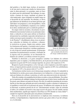 71
La
dieta
mediterránea:
¿una
alimentación
funcional?
dad genética y ha dado lugar, incluso, al nacimien-
to de una nueva ciencia que estudia las interacciones
entre la dieta personal y su genotipo, tanto en fases
de salud como de enfermedad. Sin embargo, la expo-
sición a factores de riesgo, mediante un género de
vida inadecuado, sigue ocupando un amplio rango en
el desarrollo de esta anomalía. No obstante, es obvio
que habremos de identiﬁcar en un futuro próximo qué
individuos son propensos a este desequilibrio y hasta
dónde llega su sensibilidad y respuesta a los cambios
de la dieta, mediatizados por su condición genética(7)
.
En etapas todavía recientes, discutíamos la posi-
bilidad de incrementar la dieta en un principio inme-
diato y reducirla en otros para utilizar en beneﬁcio
del paciente las cualidades especiales del primero en
orden a un mayor gasto energético.Así, con la escue-
la de Prentice(8)
, diseñábamos dietas ricas en proteí-
nas, reducidas en hidratos de carbono y altamen-
te restrictivas en grasas. Según estos autores, tanto
los fenómenos del apetito y saciedad como la absor-
ción y almacenaje energéticos variaban ampliamen-
te con el tipo de sustrato predominante. El principio
inmediato de predominancia saciante y limitador de
la ingesta eran las proteínas, en un intermedio los
hidratos de carbono y en último extremo las grasas.
También la absorción y el gasto energético variaban. Los hidratos de carbono
dependen, para su rapidez y facilidad absortiva, de la presencia de ﬁbra; las proteínas
requieren un gasto del 9% de la energía ingerida, las grasas sólo requieren el 4%.
Respecto al gasto termogénico, se ha visto que, como respuesta a una dieta equica-
lórica, la ingesta proteica puede ocasionar un gasto superior al 20%; los carbohidratos
no superan el 12% y las grasas entre el 7 y el 8%.
Un fenómeno similar ocurre con el almacenaje energético sobrante. Es indudable la
facilidad de los ácidos grasos para almacenarse en el adipocito y el mayor gasto gene-
rado por hidratos de carbono y proteínas al sufrir una interconversión de nutrientes(9)
.
Todo ello condujo a la manipulación de dietas en orden a estas posibilidades. Sin embar-
go, la experiencia de múltiples trabajos ha demostrado que el único factor modiﬁcable son
las grasas, para obtener un grado de eﬁcacia. Por ello, la condición inmediata de recomen-
dación en una dieta que pretende prevenir la obesidad o ayudar a eliminar el sobrepeso es
el equilibrio o restricción en la presencia de grasas. Si hablamos del conjunto de una die-
ta funcional, su primera premisa ha de ser: suﬁcientemente saciante, capaz de estimular
el sabor y los sentidos sin recurrir a una carga excesiva de grasas. En este sentido, nuestra
dieta mediterránea, aquella que impactó aAncel Keys en 1953 durante su visita a Italia(10)
,
cumple los requisitos adecuados para esta primera consideración.
Pero en el desarrollo de la aterosclerosis se implican otros trastornos, la diabetes
mellitus, la hiperlipidemia e hipertensión arterial, que giran sobre el eje del sobrepe-
so y la obesidad.
Venus de Willendorf. La
obesidad, uno de los trastornos
que acumula más factores
de riesgo cardiovasculares.
 
