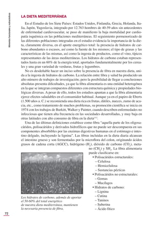 Alimentos
funcionales
y
nutracéuticos
72
LA DIETA MEDITERRÁNEA
En el Estudio de los Siete Países: Estados Unidos, Finlandia, Grecia, Holanda, Ita-
lia, Japón, Yugoslavia, integrado por 12.763 hombres de 40-59 años sin antecedentes
de enfermedad cardiovascular, se puso de maniﬁesto la baja mortalidad por cardio-
patía isquémica en las poblaciones mediterráneas. El seguimiento pormenorizado de
las diferentes poblaciones integradas en el estudio evidencia la importancia de la die-
ta, claramente diversa, en el aporte energético total: la presencia de hidratos de car-
bono abundantes o escasos, así como la fuente de los mismos; el tipo de grasas y las
características de las mismas, así como la ingesta de productos, como el vino, típicos
representantes de las áreas mediterráneas. Los hidratos de carbono estaban represen-
tados hasta en un 60% de la energía total, aportados fundamentalmente por los cerea-
les y una gran variedad de verduras, frutas y legumbres.
No es desdeñable hacer un inciso sobre la presencia de ﬁbra en nuestra dieta, uni-
da a la ingesta de hidratos de carbono. La relación entre ﬁbra y salud ha producido un
alto número de trabajos de investigación; pero la posibilidad de llegar a conclusiones
absolutas presenta diﬁcultades, ya que la ﬁbra alimentaria es una entidad heterogénea
en la que se integran compuestos diferentes con estructura química y propiedades bio-
lógicas diversas. A pesar de ello, todos los estudios apuntan a que la ﬁbra alimentaria
ejerce efectos saludables en el consumidor habitual. Aunque ya en el papiro de Eberts
(1.500 años a. C.) se recomienda una dieta rica en frutas, dátiles, nueces, zumo de aca-
cia, etc., como tratamiento de muchos problemas, su promoción cientíﬁca se inicia en
1974 con los trabajos de Burkitt, Walker y Painter, cuando describen enfermedades no
infecciosas que tienen alta frecuencia en las sociedades desarrolladas, y muy baja en
otras latitudes con alto consumo de ﬁbra en la dieta(11)
.
Una de las últimas deﬁniciones establece como ﬁbra “aquella parte de los oligosa-
cáridos, polisacáridos y derivados hidrofílicos que no puede ser descompuesta en sus
componentes absorbibles por las enzimas digestivas humanas en el estómago e intes-
tino delgado, incluyendo la lignina”. Las ﬁbras incluidas en la dieta diaria alcanzan
el intestino grueso y son fermentadas por la microﬂora del colon, originando ácidos
grasos de cadena corta (AGCC), hidrógeno (H2
), dióxido de carbono (CO2
), meta-
no (CH4
) y SH2
. La ﬁbra alimentaria
puede clasiﬁcarse en:
• Polisacáridos estructurales:
– Celulosa
– Hemicelulosa
– Sustancias pécticas
• Polisacáridos no estructurales:
– Gomas
– Mucílagos
• Hidratos de carbono:
– Lignina
– Cutina
– Taninos
– Suberina
– Ácido fítico
Los hidratos de carbono, además de aportar
el 50-60% del total energético
de nuestra dieta mediterránea, mantienen
la necesaria presencia de ﬁbra.
 