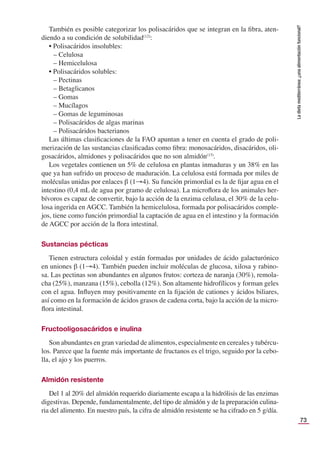 73
La
dieta
mediterránea:
¿una
alimentación
funcional?
También es posible categorizar los polisacáridos que se integran en la ﬁbra, aten-
diendo a su condición de solubilidad(12)
:
• Polisacáridos insolubles:
– Celulosa
– Hemicelulosa
• Polisacáridos solubles:
– Pectinas
– Betaglicanos
– Gomas
– Mucílagos
– Gomas de leguminosas
– Polisacáridos de algas marinas
– Polisacáridos bacterianos
Las últimas clasiﬁcaciones de la FAO apuntan a tener en cuenta el grado de poli-
merización de las sustancias clasiﬁcadas como ﬁbra: monosacáridos, disacáridos, oli-
gosacáridos, almidones y polisacáridos que no son almidón(13)
.
Los vegetales contienen un 5% de celulosa en plantas inmaduras y un 38% en las
que ya han sufrido un proceso de maduración. La celulosa está formada por miles de
moléculas unidas por enlaces β (1→4). Su función primordial es la de ﬁjar agua en el
intestino (0,4 mL de agua por gramo de celulosa). La microﬂora de los animales her-
bívoros es capaz de convertir, bajo la acción de la enzima celulasa, el 30% de la celu-
losa ingerida en AGCC. También la hemicelulosa, formada por polisacáridos comple-
jos, tiene como función primordial la captación de agua en el intestino y la formación
de AGCC por acción de la ﬂora intestinal.
Sustancias pécticas
Tienen estructura coloidal y están formadas por unidades de ácido galacturónico
en uniones β (1→4). También pueden incluir moléculas de glucosa, xilosa y rabino-
sa. Las pectinas son abundantes en algunos frutos: corteza de naranja (30%), remola-
cha (25%), manzana (15%), cebolla (12%). Son altamente hidrofílicos y forman geles
con el agua. Inﬂuyen muy positivamente en la ﬁjación de cationes y ácidos biliares,
así como en la formación de ácidos grasos de cadena corta, bajo la acción de la micro-
ﬂora intestinal.
Fructooligosacáridos e inulina
Son abundantes en gran variedad de alimentos, especialmente en cereales y tubércu-
los. Parece que la fuente más importante de fructanos es el trigo, seguido por la cebo-
lla, el ajo y los puerros.
Almidón resistente
Del 1 al 20% del almidón requerido diariamente escapa a la hidrólisis de las enzimas
digestivas. Depende, fundamentalmente, del tipo de almidón y de la preparación culina-
ria del alimento. En nuestro país, la cifra de almidón resistente se ha cifrado en 5 g/día.
 