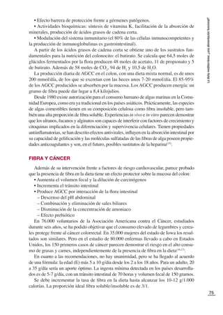 75
La
dieta
mediterránea:
¿una
alimentación
funcional?
• Efecto barrera de protección frente a gérmenes patógenos.
• Actividades bioquímicas: síntesis de vitamina K, facilitación de la absorción de
minerales, producción de ácidos grasos de cadena corta.
• Modulación del sistema inmunitario (el 80% de las células inmunocompetentes y
la producción de inmunoglobulinas es gastrointestinal).
A partir de los ácidos grasos de cadena corta se obtiene uno de los sustratos fun-
damentales para la nutrición del colonocito: el butirato. Se calcula que 64,5 moles de
glúcidos fermentados por la ﬂora producen 48 moles de acetato, 11 de propionato y 5
de butirato. Además de 58 moles de CO2
, 94 de H2
y 10,5 de H2
O.
La producción diaria de AGCC en el colon, con una dieta mixta normal, es de unos
200 mmol/día, de los que se excretan con las heces unos 7-20 mmol/día. El 85-95%
de los AGCC producidos se absorben por la mucosa. Los AGCC producen energía: un
gramo de ﬁbra puede dar lugar a 8,4 kilojulios.
Desde 1980 existe autorización para el consumo humano de algas marinas en la Comu-
nidad Europea, como era ya tradicional en los países asiáticos. Prácticamente, las especies
de algas comestibles tienen en su composición celulosa como ﬁbra insoluble, pero tam-
bién una alta proporción de ﬁbra soluble. Experiencias in vivo e in vitro parecen demostrar
que los ulranos, fucanos y alginatos son capaces de interferir con factores de crecimiento y
citoquinas implicados en la diferenciación y supervivencia celulares. Tienen propiedades
antiinﬂamatorias, se han descrito efectos antivirales, inﬂuyen en la absorción intestinal por
su capacidad de geliﬁcación y las moléculas sulfatadas de las ﬁbras de alga poseen propie-
dades anticoagulantes y son, en el futuro, posibles sustitutos de la heparina(15)
.
FIBRA Y CÁNCER
Además de su intervención frente a factores de riesgo cardiovascular, parece probado
que la presencia de ﬁbra en la dieta tiene un efecto protector sobre la mucosa del colon:
• Aumenta el volumen fecal y la dilución de carcinógenos
• Incrementa el tránsito intestinal
• Produce AGCC por interacción de la ﬂora intestinal
– Descenso del pH abdominal
– Combinación y eliminación de sales biliares
– Disminución de la concentración de amoniaco
– Efecto prebiótico
En 76.000 voluntarios de la Asociación Americana contra el Cáncer, estudiados
durante seis años, se ha podido objetivar que el consumo elevado de legumbres y cerea-
les protege frente al cáncer colorrectal. En 35.000 mujeres del estado de Iowa los resul-
tados son similares. Pero en el estudio de 80.000 enfermas llevado a cabo en Estados
Unidos, los 150 primeros casos de cáncer parecen demostrar el riesgo en el alto consu-
mo de grasas y carnes, independientemente de la presencia de ﬁbra en la dieta(16,17)
.
En cuanto a las recomendaciones, no hay unanimidad, pero se ha llegado al acuerdo
de una fórmula: la edad (E) más 5 a 10 g/día desde los 2 a los 18 años. Para un adulto, 20
a 35 g/día sería un aporte óptimo. La ingesta mínima detectada en los países desarrolla-
dos es de 5-7 g/día, con un tránsito intestinal de 70 horas y volumen fecal de 150 gramos.
Se debe incrementar la tasa de ﬁbra en la dieta hasta alcanzar los 10-12 g/1.000
calorías. La proporción ideal ﬁbra soluble/insoluble es de 3/1.
 