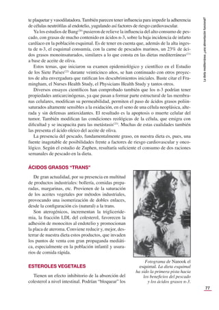 77
La
dieta
mediterránea:
¿una
alimentación
funcional?
te plaquetar y vasodilatadora. También parecen tener inﬂuencia para impedir la adherencia
de células neutróﬁlas al endotelio, yugulando así factores de riesgo cardiovascular.
Ya los estudios de Bang(20)
pusieron de relieve la inﬂuencia del alto consumo de pes-
cado, con grasas de mucho contenido en ácidos n-3, sobre la baja incidencia de infarto
cardíaco en la población esquimal. Es de tener en cuenta que, además de la alta inges-
ta de n-3, el esquimal consumía, con la carne de pescados marinos, un 23% de áci-
dos grasos monoinsaturados, similares a lo que consta en las dietas mediterráneas(21)
a base de aceite de oliva.
Estos temas, que iniciaron su examen epidemiológico y cientíﬁco en el Estudio
de los Siete Países(22)
durante veinticinco años, se han continuado con otros proyec-
tos de alta envergadura que ratiﬁcan los descubrimientos iniciales. Baste citar el Fra-
mingham, el Nurses Health Study, el Physicians Health Study y tantos otros.
Diversos ensayos cientíﬁcos han comprobado también que los n-3 podrían tener
propiedades anticarcinógenas, ya que pasan a formar parte estructural de las membra-
nas celulares, modiﬁcan su permeabilidad, permiten el paso de ácidos grasos poliin-
saturados altamente sensibles a la oxidación, en el seno de una célula neoplásica, alte-
rada y sin defensas antioxidantes. El resultado es la apoptosis o muerte celular del
tumor. También modiﬁcan las condiciones reológicas de la célula, que emigra con
diﬁcultad y se incapacita para las metástasis(23)
. Muchas de estas cualidades también
las presenta el ácido oleico del aceite de oliva.
La presencia del pescado, fundamentalmente graso, en nuestra dieta es, pues, una
fuente inagotable de posibilidades frente a factores de riesgo cardiovascular y onco-
lógico. Según el estudio de Zuphen, resultaría suﬁciente el consumo de dos raciones
semanales de pescado en la dieta.
ÁCIDOS GRASOS “TRANS”
De gran actualidad, por su presencia en multitud
de productos industriales: bollería, comidas prepa-
radas, margarinas, etc. Provienen de la saturación
de los aceites vegetales por métodos industriales,
provocando una isomerización de dobles enlaces,
desde la conﬁguración cis (natural) a la trans.
Son aterogénicos, incrementan la trigliceride-
mia, la fracción LDL del colesterol, favorecen la
adhesión de monocitos al endotelio y promocionan
la placa de ateroma. Conviene reducir y, mejor, des-
terrar de nuestra dieta estos productos, que invaden
los puntos de venta con gran propaganda mediáti-
ca, especialmente en la población infantil y usura-
rios de comida rápida.
ESTEROLES VEGETALES
Tienen un efecto inhibitorio de la absorción del
colesterol a nivel intestinal. Podrían “bloquear” los
Fotograma de Nanook el
esquimal. La dieta esquimal
ha sido la primera pista hacia
los beneﬁcios del pescado
y los ácidos grasos n-3.
 