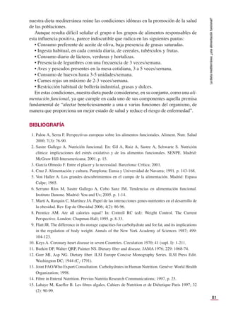 81
La
dieta
mediterránea:
¿una
alimentación
funcional?
nuestra dieta mediterránea reúne las condiciones idóneas en la promoción de la salud
de las poblaciones.
Aunque resulta difícil señalar el grupo o los grupos de alimentos responsables de
esta inﬂuencia positiva, parece indiscutible que radica en las siguientes pautas:
• Consumo preferente de aceite de oliva, baja presencia de grasas saturadas.
• Ingesta habitual, en cada comida diaria, de cereales, tubérculos y frutas.
• Consumo diario de lácteos, verduras y hortalizas.
• Presencia de legumbres con una frecuencia de 3 veces/semana.
• Aves y pescados presentes en la mesa cotidiana, 3 a 5 veces/semana.
• Consumo de huevos hasta 3-5 unidades/semana.
• Carnes rojas un máximo de 2-3 veces/semana.
• Restricción habitual de bollería industrial, grasas y dulces.
En estas condiciones, nuestra dieta puede considerarse, en su conjunto, como una ali-
mentación funcional, ya que cumple en cada uno de sus componentes aquella premisa
fundamental de “afectar beneﬁciosamente a una o varias funciones del organismo, de
manera que proporciona un mejor estado de salud y reduce el riesgo de enfermedad”.
BIBLIOGRAFÍA
1. Palou A, Serra F. Perspectivas europeas sobre los alimentos funcionales. Aliment. Nutr. Salud
2000; 7(3): 76-90.
2. Sastre Gallego A. Nutrición funcional. En: Gil A, Ruiz A, Sastre A, Schwartz S. Nutrición
clínica: implicaciones del estrés oxidativo y de los alimentos funcionales. SENPE. Madrid:
McGraw Hill-Interamericana; 2001. p. 15.
3. García Olmedo F. Entre el placer y la necesidad. Barcelona: Crítica; 2001.
4. Cruz J. Alimentación y cultura. Pamplona: Eunsa y Universidad de Navarra; 1991. p. 143-168.
5. Von Haller A. Los grandes descubrimientos en el campo de la alimentación. Madrid: Espasa
Calpe; 1965.
6. Serrano Ríos M, Sastre Gallego A, Cobo Sanz JM. Tendencias en alimentación funcional.
Instituto Danone. Madrid: You and Us; 2005. p. 1-14.
7. Martí A, Rarquin C, Martínez JA. Papel de las interacciones genes-nutrientes en el desarrollo de
la obesidad. Rev Esp de Obesidad 2006; 4(2): 86-96.
8. Prentice AM. Are all calories equal? In: Cottrell RC (ed): Weight Control. The Current
Perspective. London: Chapman-Hall; 1995. p. 8-33.
9. Flatt JR. The difference in ths storage capacities for carbohydrate and for fat, and its implications
in the regulation of body weight. Annals of the New York Academy of Sciences 1987; 499:
104-123.
10. Keys A. Coronary heart disease in seven Countries. Circulation 1970; 41 (supl. I): 1-211.
11. Burkitt DP, Walter QRP, Painter NS. Dietary ﬁber and disease. JAMA 1976; 229: 1068-74.
12. Gurr MI, Asp NG. Dietary ﬁber. ILSI Europe Concise Monography Series. ILSI Press Edit.
Washington DC; 1944 (C3
-1791).
13. Joint FAO/Who Export Consultation. Carbohydrates in Human Nutrition. Genéve: World Health
Organization; 1998.
14. Fibre in Enteral Nutrition. Previus Nutritia Research Communications; 1997. p. 25.
15. Lahaye M, Kaeffer B. Les ﬁbres algales. Cahiers de Nutrition et de Diétetique Paris 1997; 32
(2): 90-99.
 