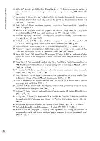 Alimentos
funcionales
y
nutracéuticos
82
16. Willet WC, Stampler MJ, Golditz GA, Rosner BA, Speizer FE. Relation on meat, fat and ﬁber in
take, to the risk of collon cancer in a prospective study among women. N Eng J Med 1990; 323:
1664-72.
17. Siavosshiam S, Blottier HM, Le Foll E, Kaeffer B, Cherbeer C, G’Almichs JP. Comparison of
the effect of different short chain fatty acids ion the growth and differentiation of human cell.
Biol Inter 1997; 21: 281-7.
18. Sastre GallegoA. Fibra y prebióticos: conceptos y perspectivas. Gastroenterología y Hepatología
2003; 26 (supl 1): 6-22.
19. Williams CM. Beneﬁcial nutritional properties of olive oil: implications for post-prandial
lipoproteins and factor VII. Nutr Metab Cardiovasc Dis 2001; 11(suppl 4): 51-6.
20. Bang HO, Dyerberg J, Hjorne N. The composition of food consumed by Greenland Eskimos.
Acta Med Scand 1974; 200: 69-73.
21. Millán Núñez-Cortés J, Álvarez Sala LA. Dieta y riesgo cardiovascular. En: Aranceta J, Foz M,
Gil B, et al. Obesidad y riesgo cardiovascular. Madrid: Panamericana; 2003. p. 61-82.
22. Keys A. Coronary hearth disease in Seven Countries. Circulation 1971; 41 (suppl I): 1-211.
23. Muriana FJ. Efectos anticancerígenos de los ácidos grasos ω-3 y oleico. En: Mataix J, Gil A:
Libro Blanco de los ω-3. Instituto ω-3. Granada: Puleva. Food; 2005: 111-26.
24. Katan MB, Grundy SM, Jones P, Law M, Miettinen T, Paoletti R. Efﬁcacy and safety of plant
stanols and sterols in the management of blood cholesterol levels. Mayo Clin Proc 2003;78:
965-78.
25. Palou Oliver A, Picó Segura C, Bonet Piñá ML, Oliver Vara P, Serra Vich F, Rodríguez Guerrero
AM, Ribot Riutort J. El libro blanco de los esteroles vegetales en alimentación. Madrid: Unilever
Food; 2005. p. 9-40.
26. Brown AA, Hu FB. Dietary modulation of endothelial function: implications for carciovascular
disease. Am J Clin Nutr 2001; 73: 673-86.
27. Sastre Gallego A, Entrala Bueno A, Martínez Molina E. Nutrición artiﬁcial. En: Sánchez Vega
D, Tamames Gómez S. Cirugía. Madrid: Panamericana; 1997. p. 437-43.
28. Palou A, Honorato J. La alimentación funcional: una aportación de futuro para el paciente
hipertenso. Noticias Médicas 2006; 3: 27.
29. Caldevilla F, Martí Henneberg C. Trascendencia nutricional del consumo de lácteos en la dieta
mediterránea actual en España. ANS 1996; 3 (1): 9-17.
30. Vaskonen T. Dietary minerals and modiﬁcation of cardiovascular risk factors. J Nutr Biochem
2003; 14: 492-506.
31. Hertog MGL, Feskens EJM, Hollman PCH, Katan MB, D. Kromhout D. Dietary antioxidnat
ﬂavonoids and risk of coronary heart disease: the Zutphen Elderly Study. Lancet 1993; 341:
1007-11.
32. Steinberg D. Antioxidant vitamines and coronary disease. N Eng J Med 1993; 328: 1487-9.
33. Barberán T. Los polifenoles de los alimentos y la salud. ANS 2003; 10 (2): 41-53.
34. Martín Moreno JM, Gorgojo L. Licopeno y salud: a propósito del tomate y de algunas de las
virtudes del gazpacho, del ‘pa amb tomàquet’ y otros productos de nuestra gastronomía. ANS
2002; 9 (1): 17-26.
 
