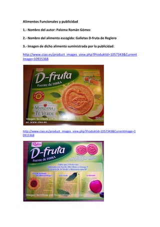 Alimentos Funcionales y publicidad

1.- Nombre del autor: Paloma Román Gómez

2.- Nombre del alimento escogido: Galletas D-fruta de Reglero

3.- Imagen de dicho alimento suministrada por la publicidad:

http://www.ciao.es/product_images_view.php?ProduktId=1057343&Current
Image=10915368




http://www.ciao.es/product_images_view.php?ProduktId=1057343&CurrentImage=1
0915368
 