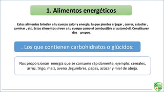 1. Alimentos energéticos
. Estos alimentos brindan a tu cuerpo calor y energía, la que pierdes al jugar , correr, estudiar ,
caminar , etc. Estos alimentos sirven a tu cuerpo como el combustible al automóvil. Constituyen
dos grupos.
. Los que contienen carbohidratos o glúcidos:
Nos proporcionan energía que se consume rápidamente, ejemplo: cereales,
arroz, trigo, maíz, avena ,legumbres, papas, azúcar y miel de abeja.
 
