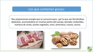 Los que contienen grasas:
Nos proporcionan energía que se consume poco , por lo que van formándose
depósitos, acumulándose en muchas partes del cuerpo, ejemplo: embutidos,
manteca de cerdo, aceites vegetales, maní, almendras, nueces, tocino.
 