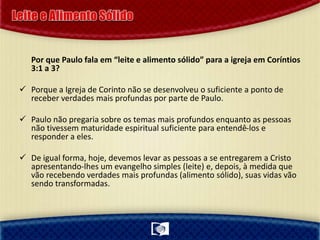 Por que Paulo fala em “leite e alimento sólido” para a igreja em Coríntios
3:1 a 3?
 Porque a Igreja de Corinto não se desenvolveu o suficiente a ponto de
receber verdades mais profundas por parte de Paulo.
 Paulo não pregaria sobre os temas mais profundos enquanto as pessoas
não tivessem maturidade espiritual suficiente para entendê-los e
responder a eles.
 De igual forma, hoje, devemos levar as pessoas a se entregarem a Cristo
apresentando-lhes um evangelho simples (leite) e, depois, à medida que
vão recebendo verdades mais profundas (alimento sólido), suas vidas vão
sendo transformadas.
 