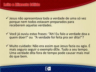  Jesus não apresentava toda a verdade de uma só vez
porque nem todos estavam preparados para
receberem aquelas verdades.
 Você já ouviu estas frases: “Ah! Eu falo a verdade doa a
quem doer!” ou “A verdade foi feita pra ser dita!”?
 Muito cuidado: Não era assim que Jesus fazia ou agia. É
mais seguro seguir o exemplo dEle. Tudo a seu tempo.
Uma verdade dita fora de tempo pode causar mais mal
do que bem.
 