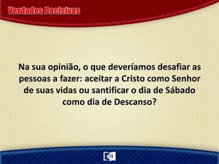 Na sua opinião, o que deveríamos desafiar as
pessoas a fazer: aceitar a Cristo como Senhor
de suas vidas ou santificar o dia de Sábado
como dia de Descanso?
 