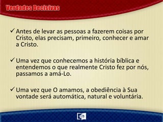 Antes de levar as pessoas a fazerem coisas por
Cristo, elas precisam, primeiro, conhecer e amar
a Cristo.
Uma vez que conhecemos a história bíblica e
entendemos o que realmente Cristo fez por nós,
passamos a amá-Lo.
Uma vez que O amamos, a obediência à Sua
vontade será automática, natural e voluntária.
 