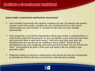 Como medir o crescimento espiritual de uma pessoa?
 Uma verdade transmitida não significa mudança de vida. Há pessoas que podem
receber muita informação a respeito de uma verdade de Deus e não serem
influenciadas por esta verdade. E o problema não está com esta verdade
apresentada.
 Fazer perguntas é uma forma importante e eficaz para avaliar a compreensão e o
crescimento espiritual das pessoas. Ex: Em sua opinião, o que você acha que Deus
está querendo dizer a você neste verso? Você acha que Deus quer que nós
abandonemos isto que Ele diz ser maléfico à nossa saúde? Diante do que
aprendemos hoje, que mudanças você acha que precisa fazer em sua maneira de
viver? Você gostaria de pedir a Deus que o(a) ajude a pôr em prática o que
aprendeu hoje?
 Perguntas ajudam as pessoas a repensarem seus pontos de vista em comparação
às verdades da Palavra de Deus e a tomarem a decisão pela verdade.
 