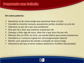 Em outras palavras:
 Aproximar-se do nosso amigo que queremos levar a Cristo
 Convidá-lo a lanchar conosco, passearmos juntos, envolver-se com ele
 Interessar-se por ele e por seus problemas
 Orar por ele e dizer que estamos orando por ele
 Começar a falar algo de Jesus, dizer-lhe o que Jesus fez por nós
 Oferecer-lhe um DVD, um livro, um estudo bíblico para juntos estudarmos
 Convidá-lo a ir conosco à igreja em uma programação especial
 Manter uma sequência de estudo e visitação ao nosso amigo
 Alimentá-lo até que se torne maduro (batismo) e frutífero (discipulado)
 