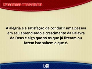 A alegria e a satisfação de conduzir uma pessoa
em seu aprendizado e crescimento da Palavra
de Deus é algo que só os que já fizeram ou
fazem isto sabem o que é.
 