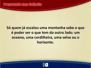 Só quem já escalou uma montanha sabe o que
é poder ver o que tem do outro lado: um
oceano, uma cordilheira, uma selva ou o
horizonte.
 