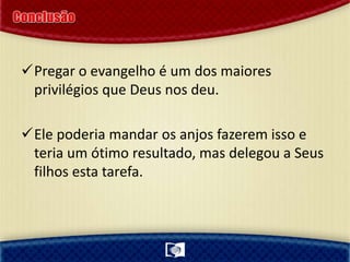 Pregar o evangelho é um dos maiores
privilégios que Deus nos deu.
Ele poderia mandar os anjos fazerem isso e
teria um ótimo resultado, mas delegou a Seus
filhos esta tarefa.
 