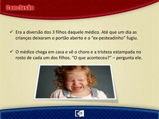  Era a diversão dos 3 filhos daquele médico. Até que um dia as
crianças deixaram o portão aberto e o “ex-pesteadinho” fugiu.
 O médico chega em casa e vê o choro e a tristeza estampada no
rosto de cada um dos filhos. “O que aconteceu?” – pergunta ele.
 