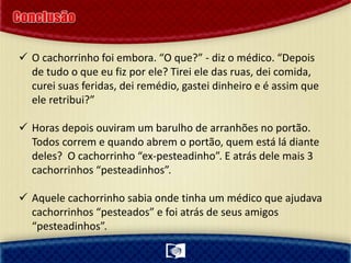 O cachorrinho foi embora. “O que?” - diz o médico. “Depois
de tudo o que eu fiz por ele? Tirei ele das ruas, dei comida,
curei suas feridas, dei remédio, gastei dinheiro e é assim que
ele retribui?”
 Horas depois ouviram um barulho de arranhões no portão.
Todos correm e quando abrem o portão, quem está lá diante
deles? O cachorrinho “ex-pesteadinho”. E atrás dele mais 3
cachorrinhos “pesteadinhos”.
 Aquele cachorrinho sabia onde tinha um médico que ajudava
cachorrinhos “pesteados” e foi atrás de seus amigos
“pesteadinhos”.
 
